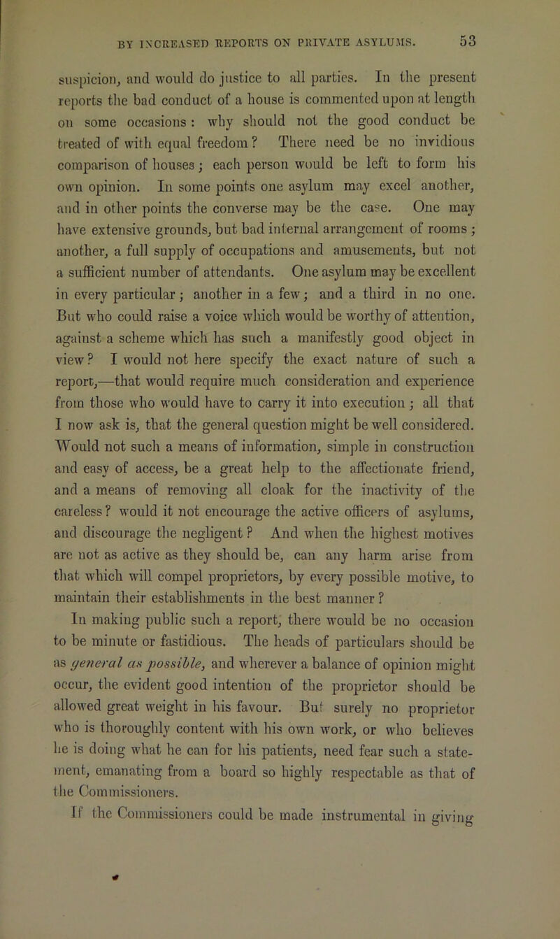 suspicion^ and would do justice to all parties. In the present reports the bad conduct of a house is commented upon at length on some occasions ; why should not the good conduct be treated of with equal freedom ? There need be no invidious comparison of houses; each person would be left to form his own opinion. In some points one asylum may excel another, and in other points the converse may be the case. One may have extensive grounds, but bad internal arrangement of rooms ; another, a full supply of occupations and amusements, but not a sufficient number of attendants. One asylum may be excellent in every particular; another in a few; and a third in no one. But who could raise a voice which would be worthy of attention, against a scheme which has such a manifestly good object in view ? I would not here specify the exact nature of such a report,—that would require much consideration and experience from those who would have to carry it into execution; all that I now ask is, that the general question might be well considered. Would not such a means of information, simple in construction and easy of access, be a great help to the affectionate friend, and a means of removing all cloak for the inactivity of the careless? would it not encourage the active officers of asylums, and discourage the negligent ? And when the highest motives are not as active as they should be, can any harm arise from that which will compel proprietors, by every possible motive, to maintain their establishments in the best manner ? In making public such a report, there would be no occasion to be minute or fastidious. The heads of particulars should be as yetieral as possible, and wherever a balance of opinion might occur, the evident good intention of the proprietor should be allowed great weight in his favour. But surely no proprietor who is thoroughly content with his own work, or who believes he is doing what he can for his patients, need fear such a state- ment, emanating from a board so highly respectable as that of the Commissioners. 11 the Commissioners could be made instrumental in giving