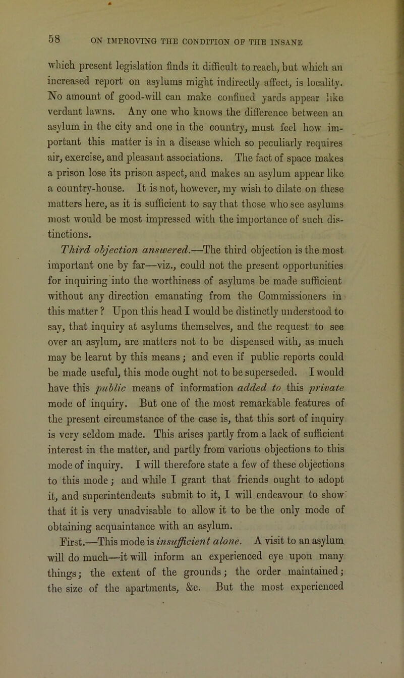 which present legislation finds it difficult to reach, but which an increased report on asylums might indirectly afTect, is locality. No amount of good-will can make confined yards appear like verdant lawns. Any one who knows the difference between an asylum in the city and one in the country, must feel how im- portant this matter is in a disease which so peculiarly requires air, exercise, and pleasant associations. The fact of space makes a prison lose its prison aspect, and makes an asylum appear like a country-house. It is not, however, ray wish to dilate on these matters here, as it is sufficient to say that those who see asylums most would be most impressed with the importance of such dis- tinctions. Third objection answered.—^The third objection is the most important one by far—viz., could not the present opportunities for inquiring into the worthiness of asylums be made sufficient without any direction emanating from the Commissioners in this matter ? Upon this head I would be distinctly understood to say, that inquiry at asylums themselves, and the request to see over an asylum, are matters not to be dispensed with, as much may be learnt by this means; and even if public reports could be made useful, this mode ought not to be superseded. I would have this public means of information added to this private mode of inquiry. But one of the most remarkable features of the present circumstance of the case is, that this sort of inquiry is very seldom made. This arises partly from a lack of sufficient interest in the matter, and partly from various objections to this mode of inquiry. I will therefore state a few of these objections to this mode j and while I grant that friends ought to adopt it, and superintendents submit to it, I will endeavour to show that it is very unadvisable to allow it to be the only mode of obtaining acquaintance with an asylum. Birst.—This mode is insufficient alone. A visit to an asylum will do much—it will inform an experienced eye upon many things; the extent of the grounds; the order maintained; the size of the apartments, &c. But the most experienced