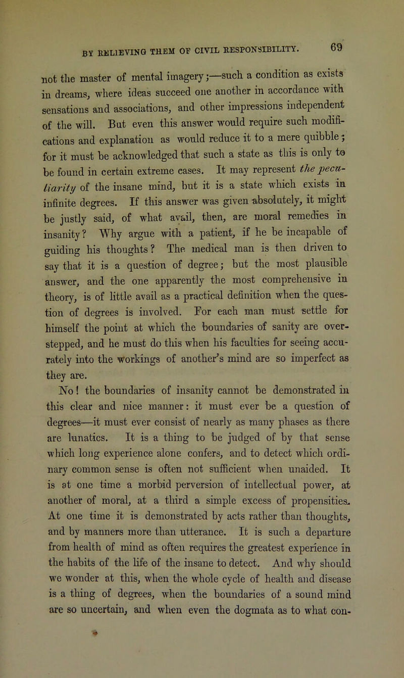 not the master of mental imagery;—such a condition as exists in dreams, where ideas succeed one another in accordance with sensations and associations, and other impi’essions independent of the will. But even this answer would require such modifi- cations and explanation as would reduce it to a mere quibble ^ for it must be acknowledged that such a state as this is only to be found in certain extreme eases. It may represent the pecu- liarity of the insane mind, but it is a state which exists in infinite degrees. If this answer was given absolutely, it might be justly said, of what avail, then, are moral remedies in insanity ? Why argue with a patient, if he be incapable of guiding his thoughts ? The medical man is then driven to say that it is a question of degree; but the most plausible answer, and the one apparently the most comprehensive in theory, is of little avail as a practical definition when the ques- tion of degrees is involved. Bor each man must settle for himself the point at which the boundaries of sanity are over- stepped, and he must do this when his faculties for seeing accu- rately into the workings of another’s mind are so imperfect as they are. No 1 the boundaries of insanity cannot be demonstrated in tliis clear and nice manner: it must ever be a question of degrees—it must ever consist of nearly as many phases as there are lunatics. It is a thing to be judged of by that sense which long experience alone confers, and to detect which ordi- nary common sense is often not sufficient when unaided. It is at one time a morbid perversion of intellectual power, at another of moral, at a third a simple excess of propensities* At one time it is demonstrated by acts rather than thoughts, and by manners more than utterance. It is such a departure from health of mind as often requires the greatest experience in the habits of the life of the insane to detect. And why should we wonder at this, when the whole cycle of health and disease is a thing of degrees, when the boundaries of a sound mind are so uncertain, and when even the dogmata as to what con-