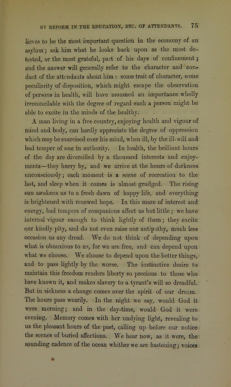 lieves to be the most important question in the economy of an asylum; ask him what he looks back upon as the most de- tested, or the most grateful, part of his days of confinement; and the answer will generally refer to the character and con-, duct of the attendants about him : some trait of character, some j)eculiarity of disposition, which might escape the observation of persons in health, will have assumed an importance wholly irreconcilable with the degree of regard such a person might be able to excite in the minds of the healthy. A man living in a free country, enjoying health and vigour of mind and body, can hardly appreciate the degree of oppression which may be exercised over his mind, when ill, by the ill-will and- bad temper of one in authority. In health, the brilliant hours of the day are diversified by a thousand interests and enjoy- ments—they hurry by, and we arrive at the hours of darkness, unconsciously; each moment is a scene of recreation to the last, and sleep when it comes is almost grudged. The rising sun awakens us to a fresh dawn of happy life, and everything is brightened with renewed hope. In this maze of interest and energy, bad tempers of companions affect us but little; we have internal vigour enough to think lightly of them; they excite our kindly pity, and do not even raise our antip.xthy, much less occasion us any dread. We do not think of depending upon what is obnoxious to us, for we are free, and can depend upon what we choose. We choose to depend ujion the better things, and to pass lightly by the worse. The instinctive desire to maintain this freedom renders liberty so precious to those who have known it, and makes slavery to a tyrant's will so dreadful. But in sickness a change comes over the spirit of our dream. The hours pass wearily. In the m'ght we say, would God it were morning; and in the day-time, would God it were evening. Memory comes with her undying light, revealing to us the pleasant hours of the past, calling up before our notice the scenes of buried affections. . We hear now, as it were, the sounding cadence of the ocean whither we are hastening; voices -