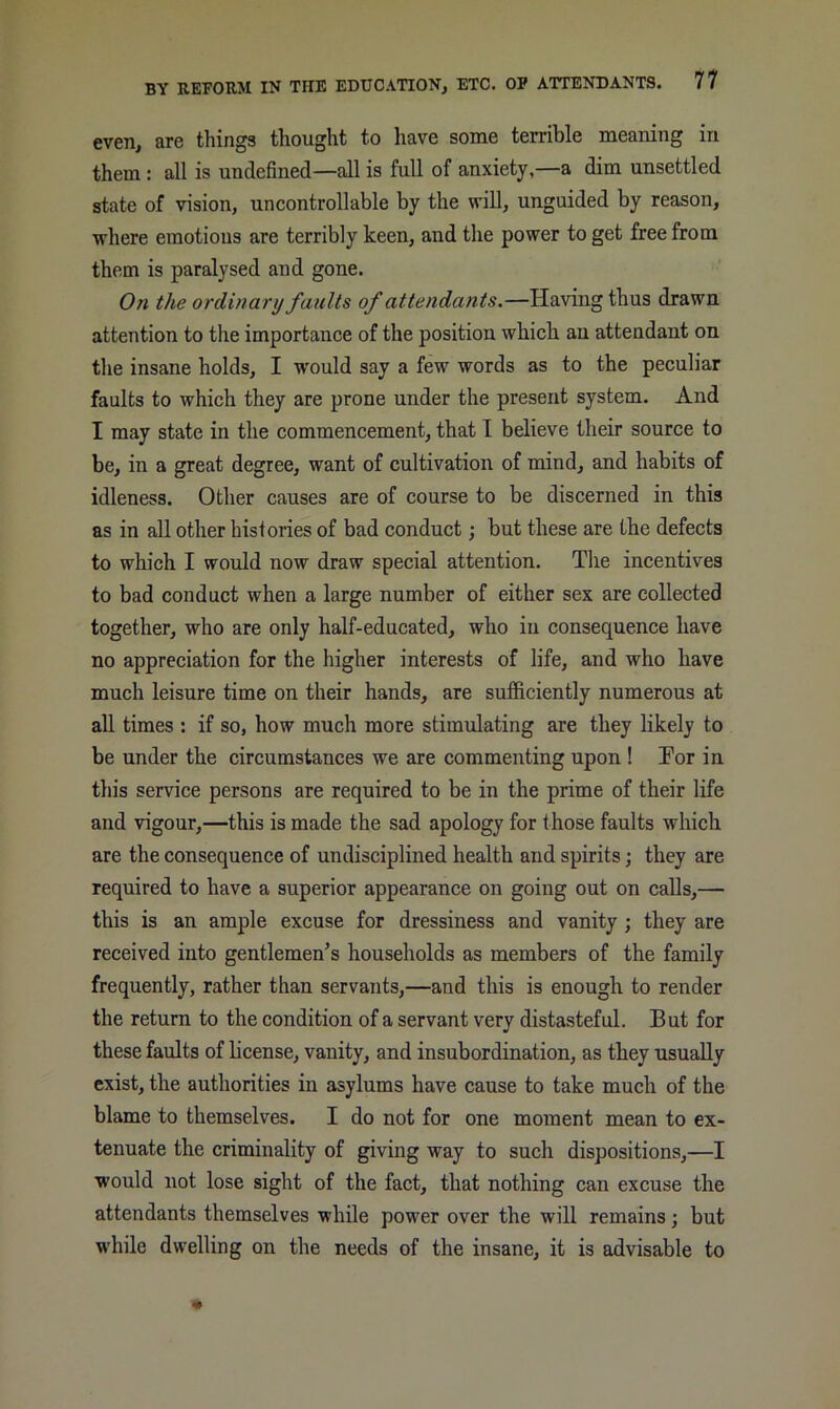 even, are things thought to have some ten-ible meaning in them : all is undefined—all is full of anxiety,—a dim unsettled state of vision, uncontrollable by the will, unguided by reason, where emotions are terribly keen, and the power to get free from them is paralysed and gone. On the ordinary faults of attendants.—Having thus drawn attention to the importance of the position which an attendant on the insane holds, I would say a few words as to the peculiar faults to which they are prone under the present system. And I may state in the commencement, that I believe their source to be, in a great degree, want of cultivation of mind, and habits of idleness. Other causes are of course to be discerned in this as in all other histories of bad conduct; but these are the defects to which I would now draw special attention. The incentives to bad conduct when a large number of either sex are collected together, who are only half-educated, who iu consequence have no appreciation for the higher interests of life, and who have much leisure time on their hands, are sufficiently numerous at all times : if so, how much more stimulating are they likely to be under the circumstances we are commenting upon ! Tor in this service persons are required to be in the prime of their life and vigour,—this is made the sad apology for those faults which are the consequence of undisciplined health and spirits; they are required to have a superior appearance on going out on calls,— this is an ample excuse for dressiness and vanity ; they are received into gentlemen’s households as members of the family frequently, rather than servants,—and this is enough to render the return to the condition of a servant very distasteful. But for these faults of license, vanity, and insubordination, as they usually exist, the authorities in asylums have cause to take much of the blame to themselves. I do not for one moment mean to ex- tenuate the criminality of giving way to such dispositions,—I would not lose sight of the fact, that nothing can excuse the attendants themselves while power over the will remains; but while dwelling on the needs of the insane, it is advisable to