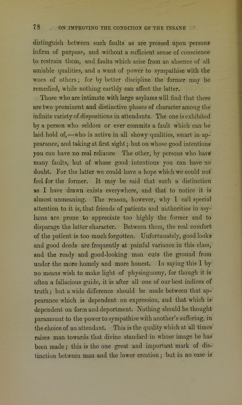 distinguish between such faults as are pressed upon persons infirm of purpose, and without a sufficient sense of conscience to restrain them, and faults which arise from an absence of all amiable qualities, and a want of power to sympathise mth the woes of others; for by better discipline the former may bo remedied, while nothing earthly can affect the latter. Those who are intimate with large asylums will find that there are two prominent and distinctive phases of character among the infinite variety of dispositions in attendants. The one is exhibited by a person who seldom or ever commits a fault which can be laid hold of,—who is active in all showy qualities, smart in ap- pearance, and taking at first sight; but on whose good intentions you can have no real reliance The other, by persons who have many faults, but of whose good intentions you can have no doubt. For the latter we could have a hope which we could not feel for the former. It may be said that such a distinction as I have drawn exists everywhere, and that to notice it is almost unmeaning. The reason, however, why I call special attention to it is, that friends of patients and authorities in asy- lums are prone to appreciate too highly the former and to disparage the latter character. Between them, the real comfort of the patient is too much forgotten. Unfortunately, good looks and good deeds are frequently at painful variance in this class, and the ready and good-looking man cuts the ground from under the more homely and more honest. In saying this I by no means wish to make light of physiognomy, for though it is often a fallacious guide, it is after all one of our best indices of truth; but a wide diiference should be made between that ap- pearance wliich is dependent on expression, and that which is- dependent on form and deportment. Nothing should be thought paramount to the power to sympathise with another’s suffering, in the choice of an attendant. This is the quality which at all times' raises man towards that divine standard in whose image he has been made; this is the one great and important mark of dis- tinction between man and the lower creation; but in no case is