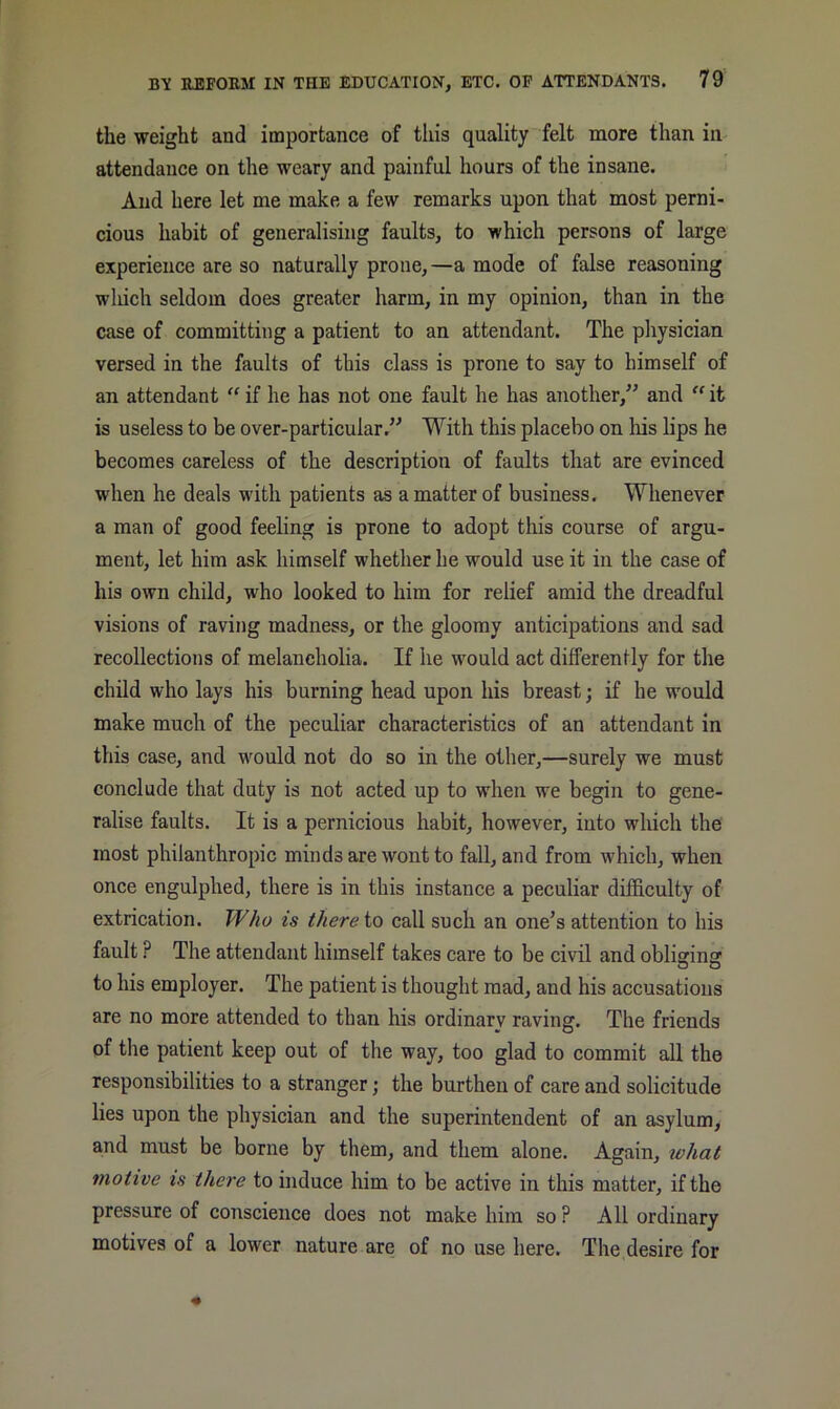 the weight and importance of tliis quality felt more than in attendance on the weary and painful hours of the insane. And here let me make a few remarks upon that most perni- cious habit of generalising faults, to which persons of large experience are so naturally prone, —a mode of false reasoning wliich seldom does greater harm, in my opinion, than in the case of committing a patient to an attendant. The physician versed in the faults of this class is prone to say to himself of an attendant “ if he has not one fault he has another,” and  it is useless to be over-particular.” With this placebo on his lips he becomes careless of the description of faults that are evinced when he deals with patients as a matter of business. Whenever a man of good feeling is prone to adopt this course of argu- ment, let him ask himself whether he would use it in the case of his own child, who looked to him for relief amid the dreadful visions of raving madness, or the gloomy anticipations and sad recollections of melancholia. If he would act differently for the child who lays his burning head upon his breast; if he would make much of the peculiar characteristics of an attendant in this case, and would not do so in the other,—surely we must conclude that duty is not acted up to when we begin to gene- ralise faults. It is a pernicious habit, however, into which the most philanthropic minds are wont to fall, and from which, when once engulphed, there is in this instance a peculiar difficulty of extrication. W/io is thereto call such an one^s attention to his fault ? The attendant himself takes care to be civil and obliginsr to his employer. The patient is thought mad, and his accusations are no more attended to than his ordinary raving. The friends of the patient keep out of the way, too glad to commit all the responsibilities to a stranger; the burthen of care and solicitude lies upon the physician and the superintendent of an asylum, and must be borne by them, and them alone. Again, tehat motive is there to induce him to be active in this matter, if the pressure of conscience does not make him so ? All ordinary motives of a lower nature are of no use here. The desire for