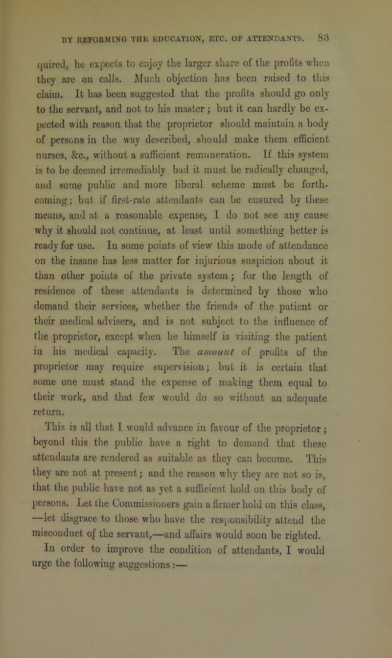 quired, he expects to enjoy the larger share of the profits when they arc on calls. Much objection has been raised to tliis claim. It has been suggested that the profits should go only to the servant, and not to his master ; but it can hardly be ex- pected with reason that the proprietor should maintain a body of persons in the way described, should make them efficient nurses, &c., without a sufficient remuneration. If this system is to be deemed irremediably bad it must be radically changed, and some public and more liberal scheme must be forth- coming; but if first-rate attendants can be ensured by these means, and at a reasonable expense, I do not see any cause why it should not continue, at least until something better is ready for use. In some points of 'view this mode of attendance on the insane has less matter for injurious suspicion about it than other points of the private system; for the length of residence of these attendants is determined by those who demand their services, whether the friends of the patient or their medical advisers, and is not subject to the influence of the proprietor, except when he himself is visiting the patient in his medical capacity. The amount of profits of the proprietor may require supervision; but it is certain that some one must stand the expense of making them equal to their work, and that few would do so without an adequate return. This is all that I would advance in favour of the proprietor; beyond this the public have a right to demand that these attendants are rendered as suitable as they can become. This they are not at present; and the reason why they are not so is, that the public have not as yet a sufficient hold on this body of persons. Let the Commissioners gain a firmer hold on tliis class, —let disgrace to those who have the responsibility attend the misconduct of the servant,—and affairs would soon be righted. In order to improve the condition of attendants, I would urge the following suggestions:—