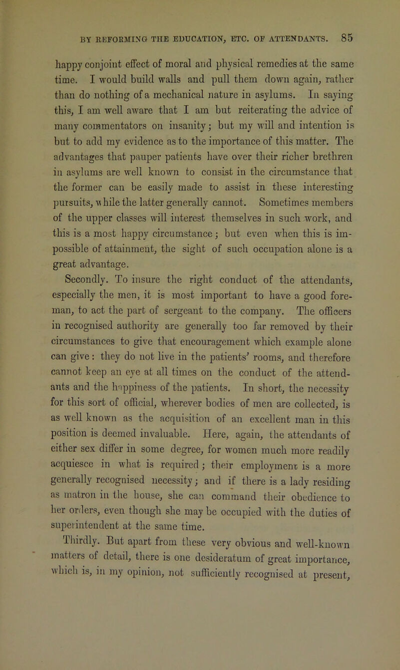 happy conjoint effect of moral and physical remedies at the same time. I would build walls and pull them down again, rather than do nothing of a mechanical nature in asylums. In saying this, I am well aware that I am but reiterating the advice of many commentators on insanity; but my will and intention is but to add my evidence as to the importance of this matter. The advantages that pauper patients have over their richer brethren in asylums are well known to consist in the circumstance that the former can be easily made to assist in these interesting pursuits, M hile the latter generally cannot. Sometimes members of the upper classes will interest themselves in such work, and this is a most happy circumstance; but even when this is im- possible of attainment, the sight of such occupation alone is a great advantage. Secondly. To insure the right conduct of the attendants, especially tbe men, it is most important to have a good fore- man, to act the part of sergeant to the company. The officers in recognised authority are generally too far removed by their circumstances to give that encouragement which example alone can give: they do not live in the patients' rooms, and therefore cannot keep an eye at all times on the conduct of the attend- ants and the happiness of the patients. In short, the necessity for tliis sort of official, wherever bodies of men are collected, is as well known as the acquisition of an excellent man in tliis position is deemed invaluable. Here, again, the attendants of either sex differ in some degree, for women much more readily acquiesce in what is required; their employmem; is a more generally recognised necessity; and if there is a lady residing as matron in the house, she can command their obedience to her orders, even though she may be occupied with the duties of supeiintendent at the same time. Thirdly. But apart from these very obvious and well-known matters of detail, there is one desideratum of great importance, which is, in my opinion, not sufficiently recognised at present.