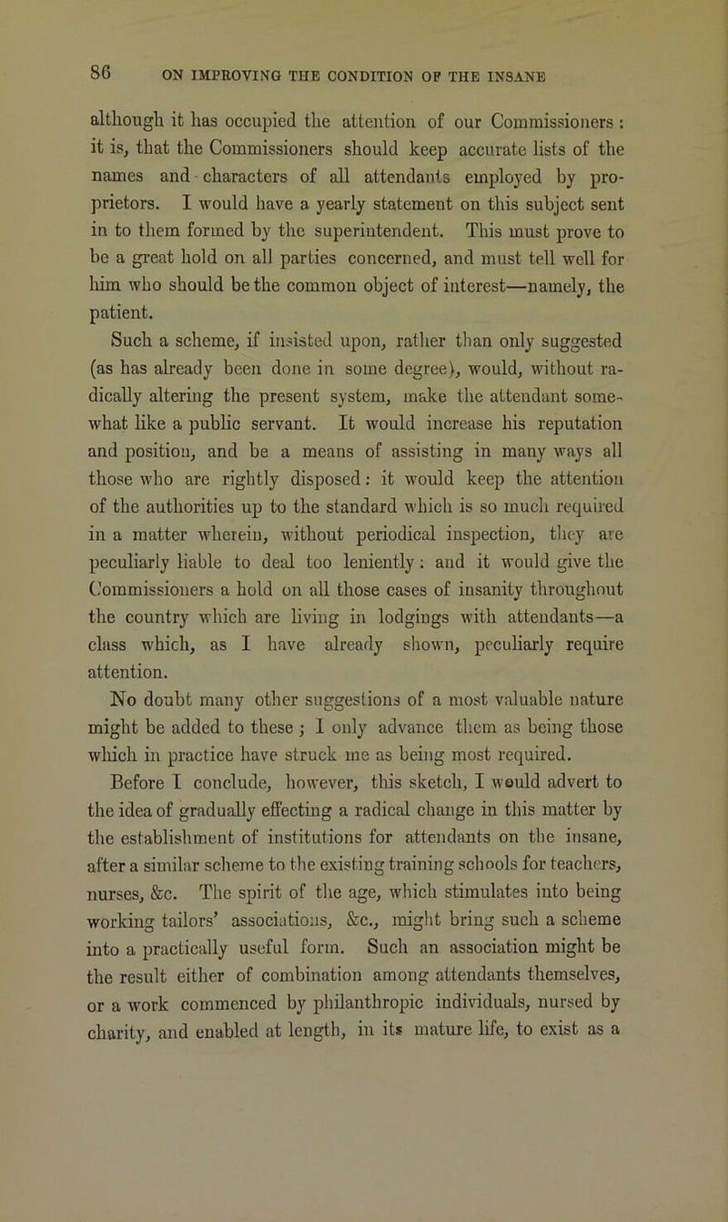 although it has occupied the attention of our Commissioners : it is, that the Commissioners should keep accurate lists of the names and • eharacters of all attendants employed by pro- prietors. I would have a yearly statement on this subjeet sent in to them formed by the superintendent. This must prove to be a great hold on all parties concerned, and must tell well for liim who should be the common object of interest—namely, the patient. Such a scheme, if insisted upon, rather than only suggested (as has already been done in some degree), would, without ra- dically altering the present system, make the attendant some- what like a public servant. It would increase his reputation and position, and be a means of assisting in many ways all those who are rightly disposed; it would keep the attention of the authorities up to the standard which is so mucli required in a matter wherein, without periodical inspection, they are peculiarly liable to deal too leniently; and it would give the Commissioners a hold on all those cases of insanity throughout the country which are living in lodgings with attendants—a class which, as I have already shown, peculiarly require attention. No doubt many other suggestions of a most valuable nature might be added to these ; I only advance them as being those which in practice have struck me as being most required. Before I conclude, however, this sketch, I would advert to the idea of gradually effecting a radical change in this matter by the establishment of institutions for attendants on tlie insane, after a similar scheme to the existing training schools for teachers, nurses, &c. The spirit of the age, which stimulates into being working tailors’ associations, &c., might bring such a scheme into a practically useful form. Such an association might be the result either of combination among attendants themselves, or a work commenced by philanthropic individuals, nursed by charity, and enabled at length, in its mature life, to exist as a