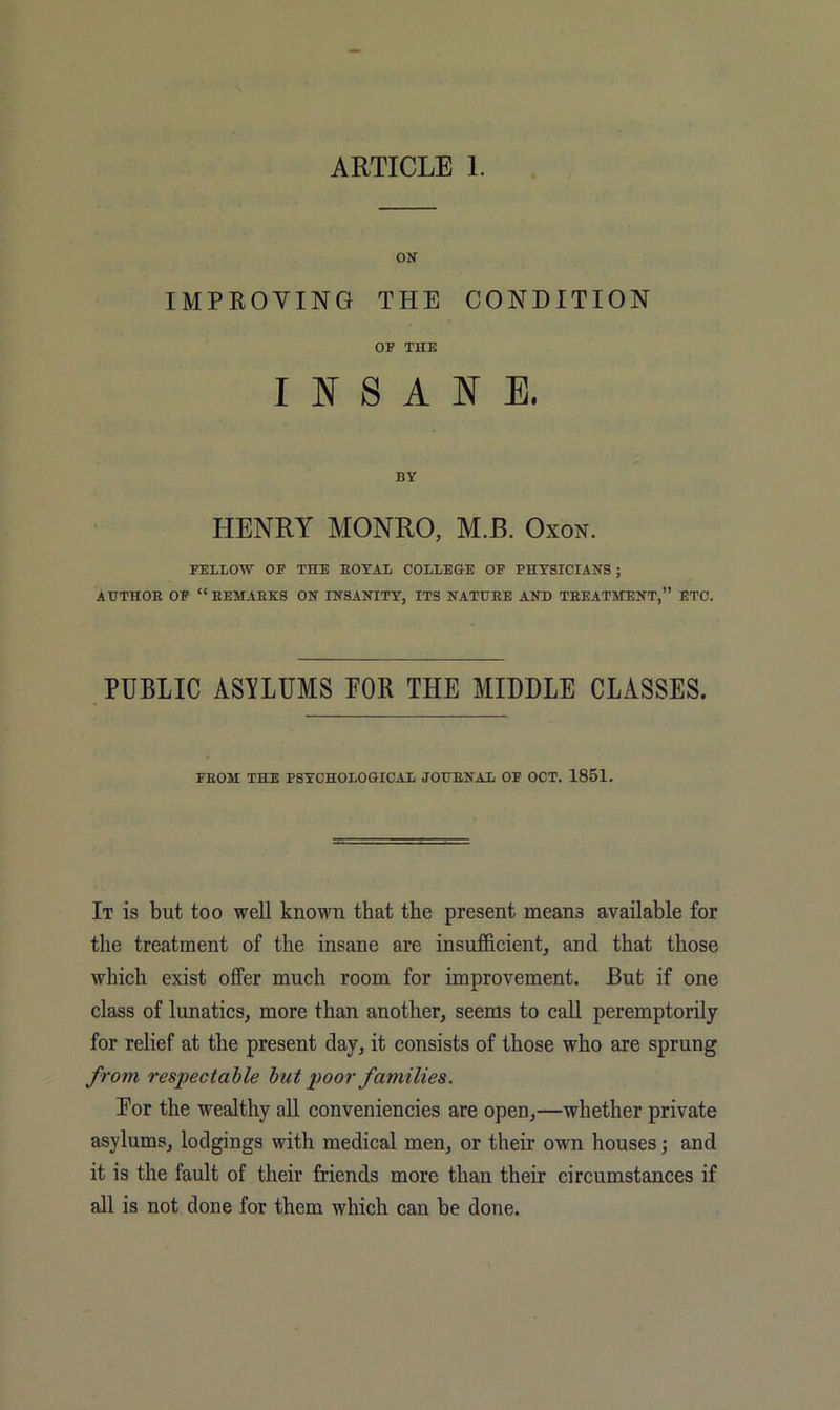 ON IMPROVING THE CONDITION OF THE INSANE. BY HENRY MONRO, M.B. Oxon. FELLOW OF THE EOTAL COLLEGE OF PHYSICIANS ; AHTHOE OF “ EEMAEKS ON INSANITY, ITS NATHEE AND TEEATMENT,” ETC. PUBLIC ASYLUMS POR THE MIDDLE CLASSES. FEOM THE PSYCHOLOGICAL JOHENAL OF OCT. 1851. It is but too well known that the present means available for the treatment of the insane are insufficient, and that those which exist offer much room for improvement. But if one class of lunatics, more than another, seems to caU peremptorily for relief at the present day, it consists of those who are sprung from respectable but poor families. Eor the wealthy all conveniencies are open,—whether private asylums, lodgings with medical men, or their own houses j and it is the fault of their Mends more than their circumstances if all is not done for them which can be done.