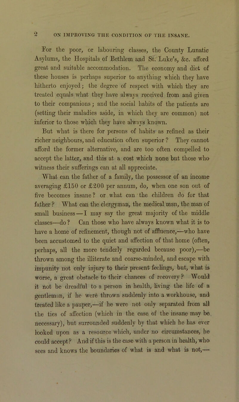 For the poor, or labouring classes, the County Lunatic Asylums, the Hospitals of Bethlem and St. Luke’s, &c. afford great and suitable accommodation. The economy and diet of these houses is perhaps superior to anything which tliey have hitherto enjoyed; the degree of respect with which they are treated equals what they have always received from and given to their companions; and the social habits of the patients are (setting their maladies aside, in which they are common) not inferior to those which they have always known. But what is there for persons of habits as refined as their richer neighbours, and education often superior ? They cannot afford tlie former alternative, and are too often compelled to accept tlie latter, and this at a cost which none but those who witness their sufferings can at all appreciate. What can the father of a family, the possessor of an income averaging £150 or £200 per annum, do, when one son out of five becomes insane? or w'hat can the children do for that father ? What can the clergyman, the medical man, the man of small business—I may say the great majority of the middle classes—do ? Can those who have always known what it is to have a home of refinement, though not of affluence,—who have been accustomed to the quiet and affection of that home (often, perhaps, all the more tenderly regarded because poor),—be tlirown among the illiterate and coarse-minded, and escape with impunity not only injury to their present feehngs, but, what is worse, a great obstacle to their chances of recovery? Would it not be dreadful to a person in healtli, hving the life of a gentleman, if he were thrown suddenly into a workhouse, and treated like a pauper,—if he were not only separated from aB the ties of affection (which in the case of the insane may be necessary), but surrounded suddenly by that wdiich he has ever looked upon as a resource which, under no circumstances, he could accept? And if this is the case with a person in health, who sees and knows the boundaries of what is and what is not,—