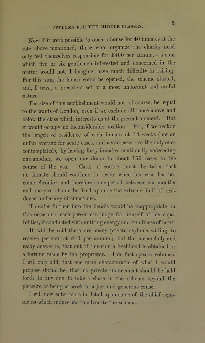 Now if it were possible to open a house for 4-0 inmates at the rate above mentioned, those who organize the charity need only feel themselves responsible for £400 per annum,—a sura which five or six gentlemen interested and concerned in the matter would not, I imagine, have much difficulty in raising. For this sum the house could be opened, the scheme started, and, I trust, a precedent set of a most important and useful nature. The size of this establishment would not, of course, be equal to the wants of London, even if we exclude all those above and below the class which interests us at the present moment. But it would occupy no inconsiderable position. For, if we reckon the length of residence of each inmate at 14 weeks (not an unfair average for acute cases, and acute cases are the only ones contemplated), by having forty inmates continually succeeding one another, we open our doors to about 150 cases in the course of the year. Care, of course, must be taken that no inmate should continue to reside when his case has be- come chronic; and therefore some period between six months and one year should be fixed upon as the extreme limit of resi- dence under any circumstance. To enter further into the details would be inappropriate on this occasion ; each person can judge for himself of his capa- bilities, if conducted with untiring energy and kindliness of heart. It will be said there are many private asylums willing to receive patients at £40 per annum; but the melancholy and ready answer is, that out of this sura a livelihood is obtained or a fortune made by the proprietor. This fact speaks volumes. I will only add, that one main characteristic of what I would propose should be, that no private inducement should be held forth to any one to take a share in the scheme beyond the pleasure of being at work in a just and generous cause. I will now enter more in detail upon some of the chief argu- jueiits wliich induce me to advocate the scheme.