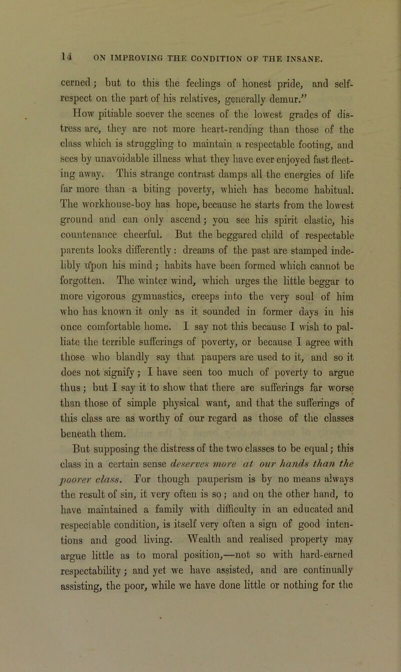 cerned; but to this the feelings of lionest pride, and self- respect on the part of liis relatives, generally demur.^’ How pitiable soever the scenes of the lowest grades of dis- tress are, they are not more heart-rending than those of the class which is struggling to maintain a respectable footing, and sees by unavoidable illness Avhat they have ever enjoyed fast fleet- ing away. This strange contrast damps all the energies of life far more than a biting poverty, which has become habitual. The workhouse-boy has hope, because he starts from the lowest ground and can only ascend j you see his spirit elastic, his countenance cheerful. But the beggared child of respectable parents looks differently: dreams of the past are stamped inde- libly upon his mind; habits have been formed which cannot be forgotten. The winter wind, which urges the little beggar to more vigorous gymnastics, creeps into the very soul of him who has known it only as it sounded in former days in his once comfortable home. I say not this because I wish to pal- liate the terrible sufferings of poverty, or because I agree with those who blandly say that paupers are used to it, and so it does not signify; I have seen too much of poverty to argue thus; but I say it to show that there are sufferings far worse than those of simple physical want, and that the sufferings of this class are as worthy of our regard as those of the classes beneath them. But supposing the distress of the two classes to be equal; this class in a certain sense deserves more at our hands than the poorer class. Bor though pauperism is by no means always the result of sin, it very often is so; and ou the other hand, to have maintained a family with difficulty in an educated and respectable condition, is itself very often a sign of good inten- tions and good living. Wealth and realised property may argue little as to moral position,—not so with hard-earned respectability; and yet we have assisted, and are continually assisting, the poor, while we have done little or nothing for the