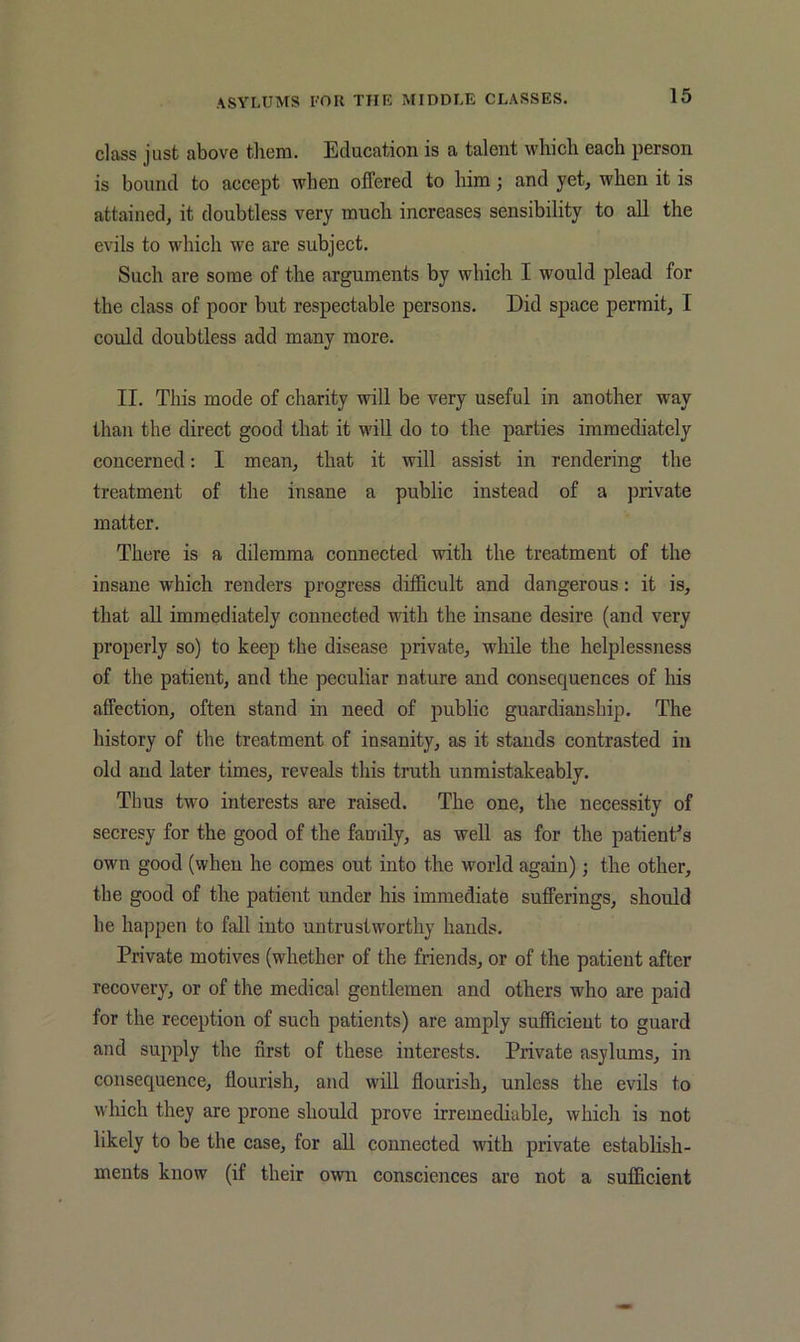 class just above them. Education is a talent which each person is bound to accept when offered to him; and yet, when it is attained, it doubtless very much increases sensibility to all the evils to which we are subject. Such are some of the arguments by which I would plead for the class of poor but respectable persons. Did space permit, I could doubtless add many more. II. This mode of charity will be very useful in another way than the direct good that it will do to the parties immediately concerned: I mean, that it will assist in rendering the treatment of the insane a public instead of a private matter. There is a dilemma connected with the treatment of the insane which renders progress difficult and dangerous: it is, that all immediately connected with the insane desire (and very properly so) to keep the disease private, while the helplessness of the patient, and the peculiar nature and consequences of his affection, often stand in need of public guardianship. The history of the treatment of insanity, as it stands contrasted in old and later times, reveals this truth unmistakeably. Thus two interests are raised. The one, the necessity of secresy for the good of the family, as well as for the patient^s own good (when he comes out into the world again); the other, the good of the patient under his immediate sufferings, should he happen to fall into untrustworthy hands. Private motives (whether of the friends, or of the patient after recovery, or of the medical gentlemen and others who are paid for the reception of such patients) are amply sufficient to guard and supply the first of these interests. Private asylums, in consequence, flourish, and will flourish, unless the evils to which they are prone should prove irremediable, which is not likely to be the case, for all conneeted with private establish- ments know (if their own consciences are not a sufficient