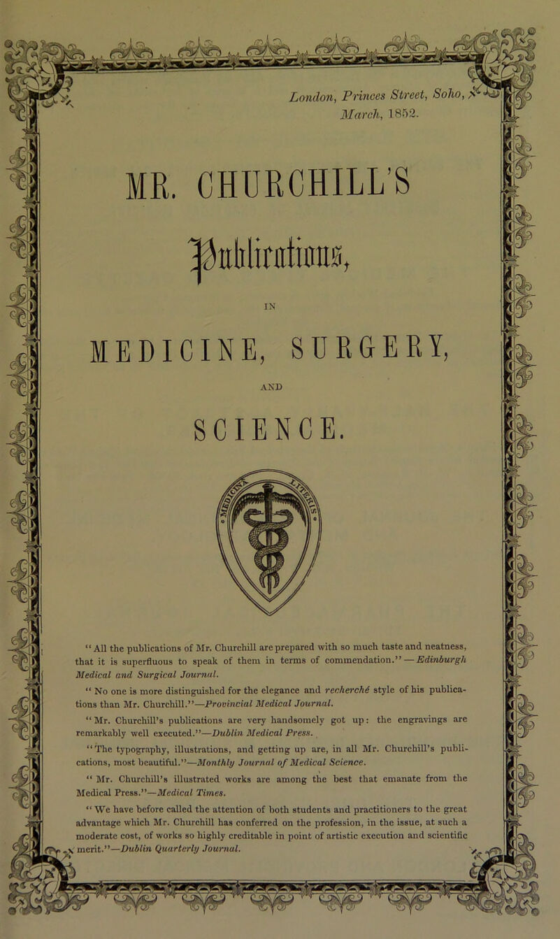 London, Princes Street, March, 1852. CHURCHILL’S ^irliliuitinnK, “All the publications of Mr. Churchill are prepared with so much taste and neatness, that it is superfluous to speak of them in terms of commendation.” — Edinburgh Medical and Surgical Journal. No one is more distinguished for the elegance and recherchd style of his publica- tions than Mr. Churchill.”—Provincial Medical Journal. “ Mr. Churchill’s publications are very handsomely got up: the engravings are remarkably well executed.”—Dublin Medical Press. “The typography, illustrations, and getting up are, in all Mr. Churchill’s publi- cations, most beautiful.”—Monthly Journal of Medical Science. “ Mr. Churchill’s illustrated works are among the best that emanate from the Medical Press.”—Medical Times. “ We have before called the attention of both students and practitioners to the great advantage which Mr. Churchill has conferred on the profession, in the issue, at such a moderate cost, of works so highly creditable in point of artistic execution and scientific merit.”—Dublin Quarterly Journal.