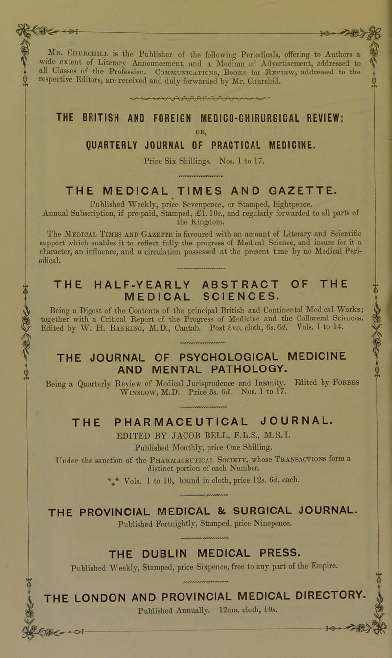 f Mn. Churchili, is the Publisher of the following Periodictils, offering to Authors a wide extent of Literary Announcement, and a Medium of Advertisement, addressed to all Classes of the Profession. Communications, Books for Review, addressed to the (( respective Editors, are received and duly forwarded by Mr. Churchill. THE BRITISH AND FOREIGN MEDIGO-GHIRURGIGAL REVIEW; OR, QUARTERLY JOURNAL OF PRAGTIGAL MEDIGINE. Price Six Shillings. Nos. 1 to 17. THE MEDICAL TIMES AND GAZETTE. Published Weekl}-, price Sevenpence, or Stamped, Eightpence. Annual Subscription, if pre-paid. Stamped, £1.10s., and regularly forwarded to all parts of the Kingdom. The Memoal Times and Gazette is favoured with an amount of Literary and Scientific support which enables it to reflect fully the progress of Medical Science, and insure for it a character, an influence, and a circulation possessed at the present time by no Medical Peri- odical. THE HALF-YEARLY ABSTRACT OF THE MEDICAL SCIENCES. Being a Digest of the Contents of the principal British and Continental Medical Works; together with a Critical Report of the Progress of Medicine and the Collateral Sciences. Edited by W. H. Ranking, M.D., Cantab. Post 8vo. cloth, Gs. 6d. Vols. 1 to 14. THE JOURNAL OF PSYCHOLOGICAL MEDICINE AND MENTAL PATHOLOGY. Being a Quarterly Review of Medical Jurisprudence and Insanity. Edited by Forbes Winslow, M.D. Price 3s. Grf. Nos. 1 to 17. THE PHARMACEUTICAL JOURNAL. EDITED BY JACOB BELL, F.L.S., M.R.I. Published Monthly, price One Shilling. Under the sanction of the Pharmaceutical Society, whose Transactions form a distinct portion of each Number. *.* Vols. 1 to 10, bound in cloth, price 12s. Gd. each. THE PROVINCIAL MEDICAL & SURGICAL JOURNAL. Published Fortnightly, Stamped, price Ninepence. THE DUBLIN MEDICAL PRESS. Published Weekly, Stamped, price Sixpence, free to any part of the Empire. THE LONDON AND PROVINCIAL MEDICAL DIRECTORY Published Annually. 12mo. cloth, 10s. !-&{- -]o -