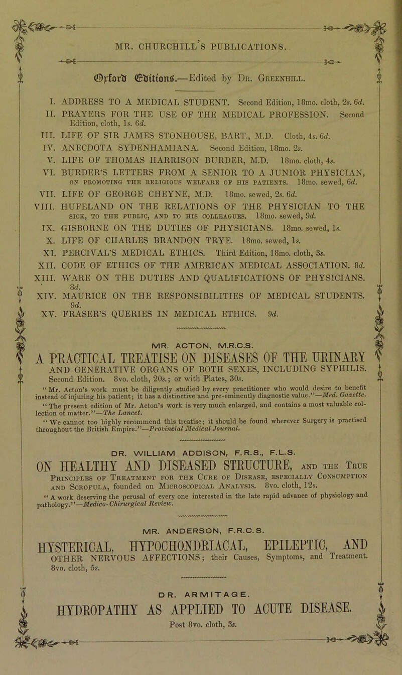 - 20 » MR. Churchill’s publications. fe- ©ifortJ CcllittonS.—Edited by Du. Greenhill. I. ADDRESS TO A MEDICAL STUDENT. Second Edition, 18mo. cloth, 2s. 6rf. II. PRAYERS FOR THE USE OF THE MEDICAL PROFESSION. Second Edition, cloth. Is. Gel. HI. LIFE OF SIR .TAMES STONIIOUSE, BART., M.D. Cloth, 4s. 6d. IV. ANECDOTA SYDENHAMIANA. Second Edition, 18mo. 2s. V. LIFE OF THOMAS HARRISON BURDER, M.D. 18mo. cloth, 4s. VI. BORDER’S LETTERS FROM A SENIOR TO A JUNIOR PHYSICIAN, ON PROMOTING THE RELIGIOUS WELFARE OF HIS PATIENTS. 18mO. SCWcd, 6d. VII. LIFE OF GEORGE CHEYNE, M.D. 18mo. sewed, 2s. Gd. VIII. HUFELAND ON THE REL.A.TIONS OF THE PHYSICIAN TO THE SICK, TO THE PUBLIC, AND TO HIS COLLEAGUES. 18mO. Sewed, 9d. IX. GISBORNE ON THE DUTIES OF PHYSICIANS. 18mo. sewed, Ls. X. LIFE OF CHARLES BRANDON TRYE. 18mo. sewed, Is. XL PERCIVAL’S MEDICAL ETHICS. Third Edition, 18mo. cloth, 3s. XII. CODE OF ETHICS OF THE AMERICAN MEDICAL ASSOCIATION. 8d. XIII. WARE ON THE DUTIES AND QUALIFICATIONS OF PHYSICIANS. 8(1. XIV. MAURICE ON THE RESPONSIBILITIES OF MEDICAL STUDENTS. 9d. XV. FRASER’S QUERIES IN MEDICAL ETHICS. 9d. MR. ACTON, M.R.C.S. A PRACTICAL TREATISE ON DISEASES OF THE HRINARY AND GENERATIVE ORGANS OF BOTH SEXES, INCLUDING SYPHILIS. Second Edition. 8vo. cloth, 20s.; or with Plates, 30s. “ Mr. Acton’s work must be diligently studied by every practitioner wh() would desire to benefit instead of injuring bis patient; it has a distinctive and pre-eminently diagnostic value.”—Med. Gazette. “ The present edition of Mr. Acton’s work is very much enlarged, and contains a most valuable col- lection of matter.”—The Lancet. “ We cannot too highly recommend this treatise; it should be found wherever Surgery is practised throughout the British Empire.”—Provincial MedicalJoumal. DR. WILLIAM ADDISON, F. R.S., F.L.S. ON HEALTHY AND DISEASED STRUCTURE, and the True Principles of Treatment for the Cure of Disease, especially Consumption AND Scrofula, founded on Microscopical Analy.si.s. 8vo. cloth, 12s. “ A work deserving the perusal of every one interested in the late rapid advanee of physiology and pathology.”—JRe(2ico-CAinirgic((/ Review. MR. ANDERSON, F.R.O.S. HYSTERICAL, HYPOCHONDRIACAL, EPILEPTIC, AND OTHER NERVOUS AFFECTIONS; their Causes, Symptoms, and Treatment. 8vo. cloth, 5s. DR. ARMITAGE. HYDROPATHY AS APPLIED TO ACUTE DISEASE. Post 8vo. cloth, 3s. .-©4-