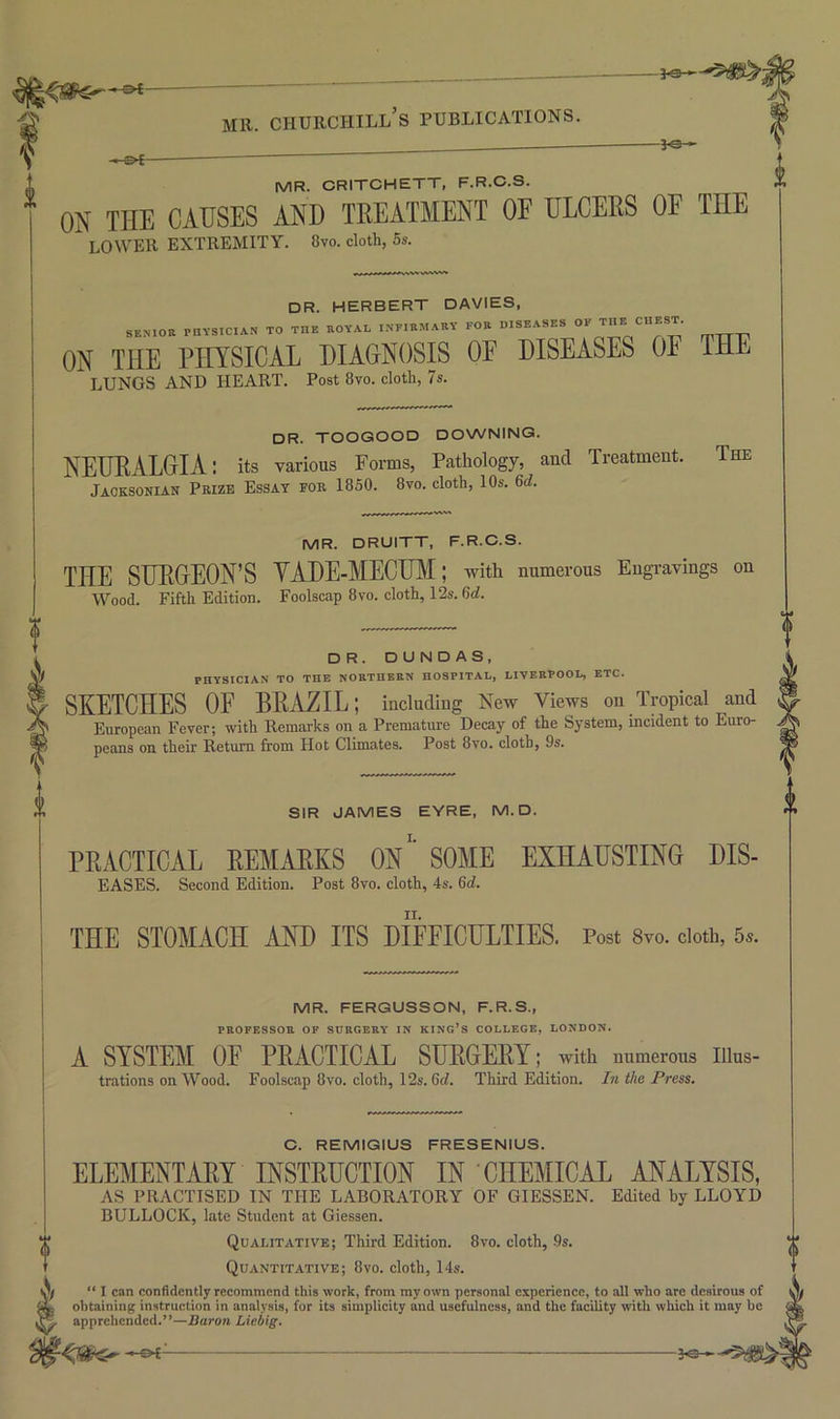 I MR. CRITCHETT, F.R.C.S. ON THE CAUSES AND TREATMENT OF ULCERS OF THE lower extremity. 8vo. cloth, 5s. DR. HERBERT DAVIES, i SENIOR PnVStCIAN TO THE ROYAL INFIRMARY FOR DISEASES ON THE PHYSICAL DIAGNOSIS OF DISEASES OF THE LUNGS AND HEART. Post 8vo. cloth, 7s. dr. toogood downing. NETJEALGIA: its various Forms, Pathology, and Treatment. Jacksonian Prize Essay for 1850. 8vo. cloth, 10s. 6(7. The MR. DRUITT, F.R.C.S. THE SURGEON’S YADE-MECUM; with numerous Eugravings on Wood. Fifth Edition. Foolscap 8vo. cloth, 12s. 6(7. D R. DUNDAS, PHYSICIAN TO THE NORTHERN HOSPITAL, LIVERPOOL, ETC. SKETCHES OF BRAZIL; including New views on Tropical and European Fever; with Remarks on a Premature Decay of the System, incident to Euro- peans on their Return from Hot Climates. Post 8vo. cloth, 9s. SIR JAMES EYRE, M.D. PRACTICAL REMARKS 0n‘' SOME EXHAUSTING DIS- EASES. Second Edition. Post 8vo. cloth, 4s. 6(7. THE STOMACH AND ITS DIFFICULTIES. Post 8vo. cloth, 5^. MR. FERGUSSON, F.R.S., PROFESSOR OF SURGERY IN KING’S COLLEGE, LONDON. A SYSTEM OE PRACTICAL SURGERY; with numerous illus- trations on wood. Foolscap 8vo. cloth, 12s. 6(7. Third Edition. In the Press. C. REMIGIUS FRESENIUS. ELEMENTARY INSTRUCTION IN CHEMICAL ANALYSIS, AS PRACTISED IN THE LABORATORY OF GIESSEN. Edited by LLOYD BULLOCK, late Student at Giessen. Qualitative; Third Edition. 8vo. cloth, .9s. Quantitative; 8vo. cloth, 14s. \ “ I can confidently recommend this work, from my own personal experience, to all who are desirous of ^ obtaining instruction in analysis, for its simplicity and usefulness, and the facility with which it may be apprehended.”—Baron Liebig. ^e-