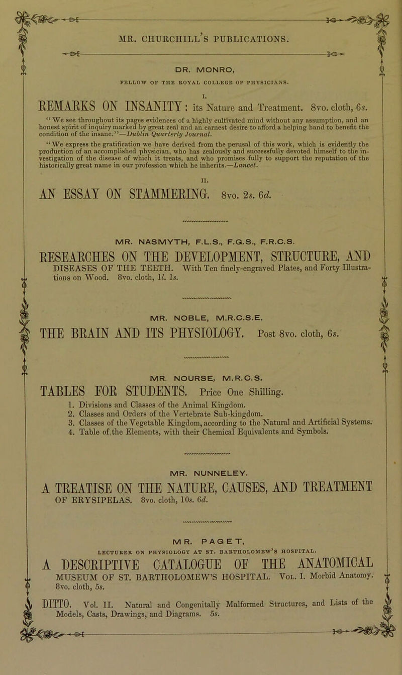 -©4- -3«-, MR. CHURCHILL S PUBLICATIONS. -3^ DR. MONRO, FELLOW OF THE EOYAL COLLEGE OF PHYSICIANS. 1. EEMAEKS ON INSANITY: its Nature and Treatment. 8vo. cloth, 6s. “ We see throughout its pages evidences of a highly cultivated mind without any assumption, and an honest spirit of inquiry marked by great zeal and an earnest desire to afford a helping hand to benefit the condition of the insane.”—Dublin Quarterly Journal. “ We express the gratification we have derived from the perusal of this work, which is evidently the production of an accomplished physician, who has zealously and successfully devoted himself to the in- vestigation of the disease of which it treats, and who promises fully to support the reputation of the historically great name in our profession which he inherits.—Lancet. AN ESSAY ON STAMMEEINO. 8vo. 2.. &d. MR. NASMYTH, F.L.S., F.G.S., F.R.C.S. EESEAECHES ON THE HEYELOPMENT, STEHCTHEE, AND DISEASES OF THE TEETH. With Ten finely-engraved Plates, and Forty Illustra- tions on Wood. 8vo. cloth, H. Is. MR. NOBLE, M.R.C.S.E. THE BEAIN AND ITS PHYSIOLOGY. Post 8vo. doth, 6s. MR, NOURSE, M.R.C.S. TABLES FOE STUDENTS. Price One Shilling. 1. Divisions and Classes of the Animal Kingdom. 2. Classes and Orders of the Vertebrate Sub-kingdom. 3. Classes of the Vegetable Kingdom, according to the Natural and Artificial Systems. 4. Table of. the Elements, with their Chemical Equivalents and Symbols. MR. NUNNELEY. A TEEATISE ON THE NATUEE, CAUSES, AND TEEATMENT OF ERYSIPELAS. 8vo. cloth, 10s. 6d. MR. PAGET, lecturer on physiology at ST. Bartholomew’s hospital. A DESCEIPTIVE CATALOGUE OF THE ANATOMICAL MUSEUM OF ST. BARTHOLOMEW’S HOSPITAL. Vol. I. Morbid Anatomy. 8vo. cloth, 5s. DITTO. Vol. II. Natural and Congenitally Malformed Structures, and Lists of the Models, Casts, Drawings, and Diagrams. 5s.