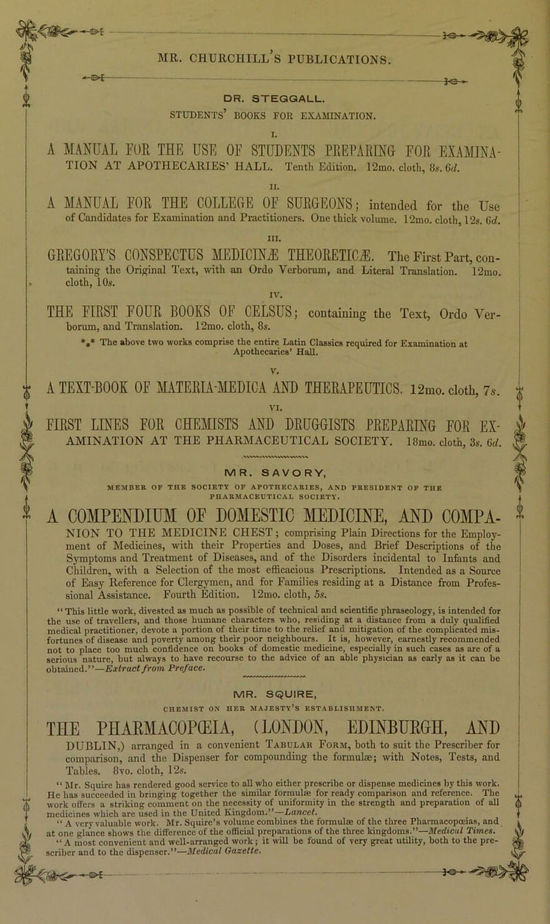 * ^ DR. STEGGALL. students’ books for examination. A MANUAL FUR THR USE OF STUDENTS PREPARING FOR EXAMINA- TION AT APOTHECARIES’ HALL. Tenth Edition. 12mo. cloth, 8s. 6d. II. A MANUAL FOR THE COLLEGE OF SURGEONS; intended for the Use of Candidates for Examination and Practitioners. One thick volume. 12mo. cloth, 12s. Gti. i III. GREGORY’S CONSPECTUS MEDICINE THEORETICS. The First Part, con- taining the Original Text, with an Ordo Verborum, and Literal Translation. 12mo. cloth, 10s. IV. THE FIRST FOUR BOOKS OF CELSUS; containing the Text, Ordo Ver- borum, and Translation. 12mo. cloth, 8s. »,* The above two works comprise the entire Latin Classics required for Examination at Apothecaries’ Hall. ^ A TEXT-BOOK OF MATERIA-MEDICA AND THERAPEUTICS. 12mo. cloth, 7s. VI. FIRST LINES FOR CHEfflSTS AND DRUGGISTS PREPARING FOR Ex- amination AT THE PHARMACEUTICAL SOCIETY. 18mo. cloth, 3s. 6d. MR. SAVORY, MEMBER OF THE SOCIETY OP APOTHECARIES, AND PRESIDENT OF THE PHARMACEUTICAL SOCIETY. A COMPENDIUM OF DOMESTIC MEDICINE, AND COMPA- NION TO THE MEDICINE CHEST; comprising Plain Directions for the Employ- ment of Medicines, with their Properties and Doses, and Brief Descriptions of the Symptoms and Treatment of Diseases, and of the Disorders incidental to Infants and Cliildren, with a Selection of the most efficacious Prescriptions. Intended as a Source of Easy Reference for Clergymen, and for Families residing at a Distance from Profes- sional Assistance. Fourth Edition. l2mo. cloth, 5s. “ This little work, divested as much as possible of technical and scientific phraseology, is intended for the use of travellers, and those humane characters who, residing at a distance from a duly qualified medical practitioner, devote a portion of their time to the relief and mitigation of the complicated mis- fortunes of disease and poverty among their poor neighbours. It is, however, earnestly recommended not to place too much confidence on books of domestic medicine, especially in such cases as are of a serious nature, but always to have recourse to the advice of an able physician as early as it can be obtained.”—Extract from Preface. MR. SQUIRE, CnEMIST ON HEK MAJESTY’S ESTABLISHMENT. THE PHAPMACOPCEIA, (JjONDON, EDINBUEGH, AND DUBLIN,) arranged in a convenient Tabular Form, both to suit the Prescriber for comparison, and the Dispenser for compounding the formulae; with Notes, Tests, and Tables. 8vo. cloth, 12s. “ Mr. Squire has rendered good service to all who either prescribe or dispense medicines by this work. He has succeeded in bringing together the similar formula; for ready comparison and reference. The work offers a striking comment on the necessity of uniformity in the strength and preparation of all medicines which are used in the United Kingdom.”—Lancet, “ A very valuable work. Mr. Squire’s volume combines the formulse of the three Pharmacopoeias, and at one glance shows the difference of the ofiicial preparations of the three kingdoms.”—Medical Times. “ A most convenient and well-arranged work j it will be found of very great utility, both to the pre- scriber and to the dispenser.”—Medical Gazette.