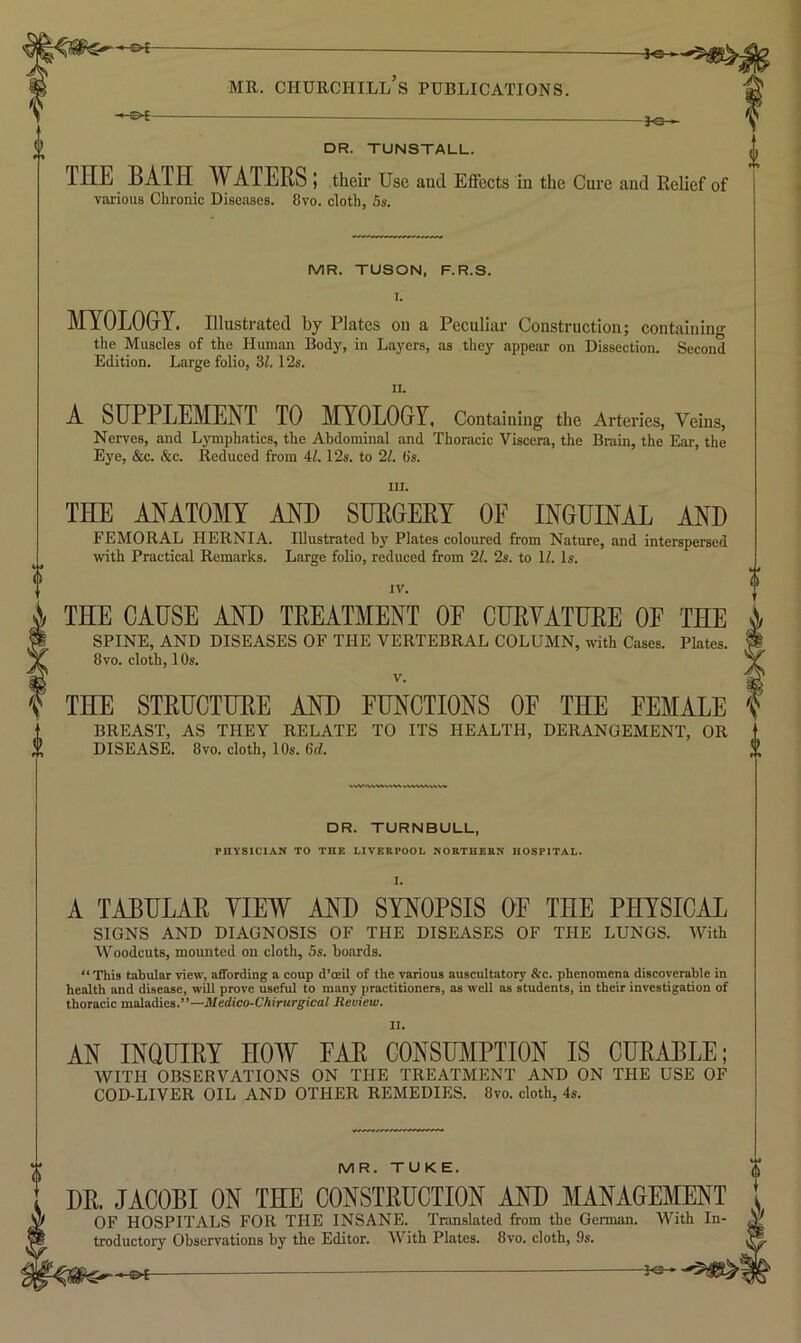 -&{- —©4- MR. CHURCHILL S PUBLICATIONS. DR. TUNSTALL. THE BATH WATERS ! their Use and Effects in the Cure and Relief of various Chronic Diseases. 8vo. cloth, 5s, MR. TUSON, F.R.S. MYOLOGY. Illustrated by Plates on a Peculiar Construction; containing the Muscles of the Human Body, in Layers, as they appear on Dissection. Second Edition. Large folio, 31.12s. II. A SUPPLEMENT TO MYOLOGY, Containing the Arteries, Veins, Nerves, and Ljnnphatics, the Abdominal and Thoracic Viscera, the Brain, the Ear, the Eye, &c. &c. Reduced from 4/. 12s. to 21. 6s. III. THE ANATOMY AND SURGERY OE INGUINAL AND FEMORAL HERNIA. Illustrated by Plates coloured from Nature, and interspersed with Practiciil Remarks. Large folio, reduced from 21. 2s. to H. Is. IV. THE CAUSE AND TREATMENT OF CURYATURE OF THE SPINE, AND DISEASES OF THE VERTEBRAL COLUMN, with Cases. Plates. 8vo. cloth, 10s. V. THE STRUCTURE AND FUNCTIONS OF THE FEMALE BREAST, AS THEY RELATE TO ITS HEALTH, DERANGEMENT, OR DISEASE. 8vo. cloth, 10s. 6d. DR. TURNBULL, PHYSICIAN TO THE LIVERPOOL NORTHERN HOSPITAL. A TABULAR YIEW AND SYNOPSIS OF THE PHYSICAL SIGNS AND DIAGNOSIS OF THE DISEASES OF THE LUNGS. With Woodcuts, mounted on cloth, 5s. boards. “This tabular view, affording a coup d’oeil of the various auscultatory &c. phenomena discoverable in health and disease, will prove useful to many practitioners, as well as students, in their investigation of thoracic maladies.”—Medico-Chirurgical Review. II. AN INQUIRY HOW FAR CONSUMPTION IS CURABLE; WITH OBSERVATIONS ON THE TREATMENT AND ON THE USE OF COD-LIVER OIL AND OTHER REMEDIES. 8vo. cloth, 4s. MR. TUKE. DR. JACOBI ON THE CONSTRUCTION AND MANAGEMENT OF HOSPITALS FOR THE INSANE. Translated from the German. With In- troductory Observations by the Editor. With Plates. 8vo. cloth, 9s.