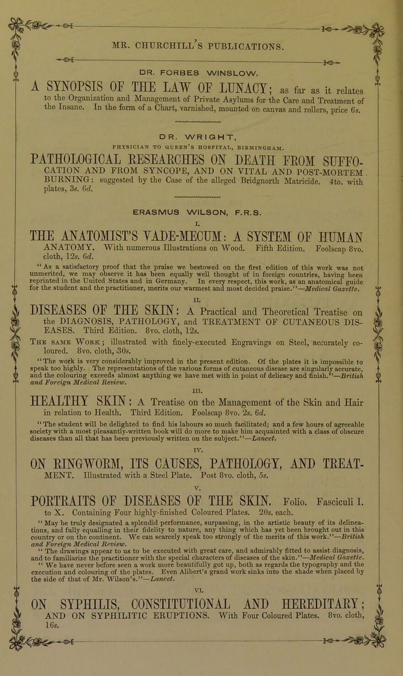 -JO- DR. FORBES WINSLOW. SYNOPSIS OF THE LAW OF LUNACY; as far as it rdatcs to the Organization and Management of Private Asylums for the Care and Treatment of tne Instinc. In the form of a. Chart, varnished, mounted on canvas and rollers, price 6s. DR. WRIGHT, PHYSICIAN TO aUEEN’S HOSPITAI., BIEMINGUAM. PATHOLOGICAL EESEAECHES ON DEATH FEOM SUFFO- CATION AND FROM SYNCOPE, AND ON VITAL AND POST-MORTEM . BURNING; suggested by the Case of the alleged Bridgnorth Matricide. 4to. with plates, 3s. ERASMUS WILSON, F.R.S. THE ANATOMIST’S YADE-MECUM: A SYSTEM OE HUMAN ANATOMY. With numerous Illustrations on Wood. Fifth Edition. Foolscap 8vo. cloth, 12s. 6d. “As a satisfactory proof that the priuse we bestowed on the first edition of this work was not unmerited, we may observe it has been equally well thought of in foreign countries, having been reprinted in the United States and in Germany. In every respect, this work, as an anatomical guide for the student and the practitioner, merits our warmest and most decided praise.”—Medical Gazette, IL DISEASES OF THE SKIN: a Practical and Theoretical Treatise on the DIAGNOSIS, PATHOLOGY, and TREATMENT OF CUTANEOUS DIS- EASES. Third Edition. 8vo. cloth, 12s. The same Work; illustrated with finely-executed Engravings on Steel, accurately co- loured. 8vo. cloth, .30s. “The work is very considerably improved in the present edition. Of the plates it is impossible to speak too highly. The representations of the various forms of cutaneous disease are singularly accurate, and the colouring exceeds almost anything we have met with in point of delicacy and finish.”—British and Foreign Medical Review. III. HEALTHY SKIN: A Treatise on the Management of the Skin and Hair in relation to Health. Third Edition. Foolscap 8vo. 2s. 6ci. ** The student will be delighted to iind his labours so much facilitated; and a few hours of agreeable society with a most pleasantly-written book will do more to make him acquainted with a class of obscure diseases than all that has been previously written on the subject.”—Lancet. IV. ON EINGWOEM, ITS CAUSES, PATHOLOGY, AND TEEAT- MENT. Illustrated with a Steel Plate. Post 8vo. cloth, 5s. POETEAITS OF DISEASES OF THE SKIN. FoKo. Fasciculi i. to X. Containing Four highly-finished Coloured Plates. 20s. each. “ May be truly desipiated a splendid performance, surpassing, in tbe artistic beauty of its delinea- tions, and fully equalling in their fidelity to nature, any thing which has yet been brought out in this country or on the continent. We can scarcely speak too strongly of the merits of this work.”—British and Foreign Medical Review, “ The draivings appear to us to be executed with great care, and admirably fitted to assist diagnosis, and to familiarize the practitioner \vith the special characters of diseases of the skin.”—Medical Gazette. “ We have never btfore seen a work more beautifully got up, both as regards the typography and the execution and colouring of the plates. Even Alibert’s grand work sinks into the shade when placed by the side of that of Mr. Wilson’s.”—Lancet. VI. ON SYPHILIS, CONSTITUTIONAL AND HEEEDITAEY; AND ON SYPHILITIC ERUPTIONS. With Four Coloured Plates. 8vo. cloth, 16s.