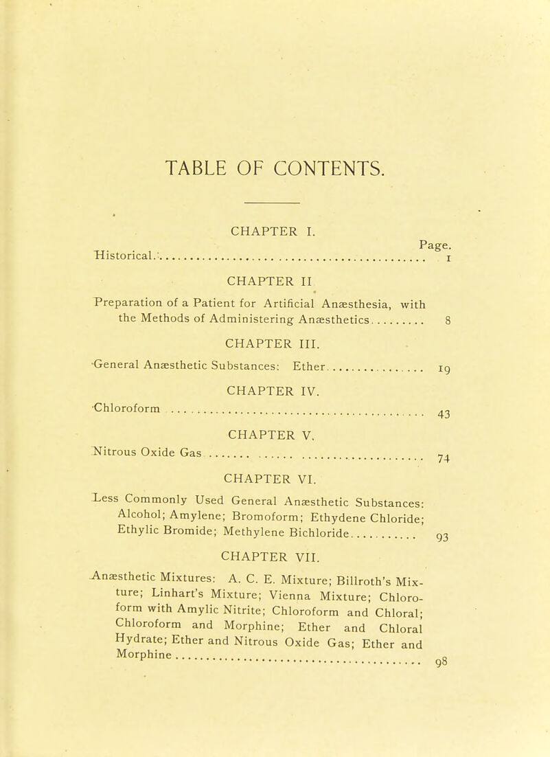 TABLE OF CONTENTS. CHAPTER I. Page. Historical.: i CHAPTER II Preparation of a Patient for Artificial Anaesthesia, with the Methods of Administering Anaesthetics 8 CHAPTER III. •General Anaesthetic Substances: Ether ig CHAPTER IV. •Chloroform ^2 CHAPTER V, INitrous Oxide Gas CHAPTER VI. Less Commonly Used General Anaesthetic Substances: Alcohol; Amylene; Bromoform; Ethydene Chloride; Ethylic Bromide; Methylene Bichloride ' 93 CHAPTER VII. Anaesthetic Mixtures: A. C. E. Mixture; Billroth's Mix- ture; Linhart's Mixture; Vienna Mixture; Chloro- form with Amylic Nitrite; Chloroform and Chloral; Chloroform and Morphine; Ether and Chloral Hydrate; Ether and Nitrous Oxide Gas; Ether and Morphine