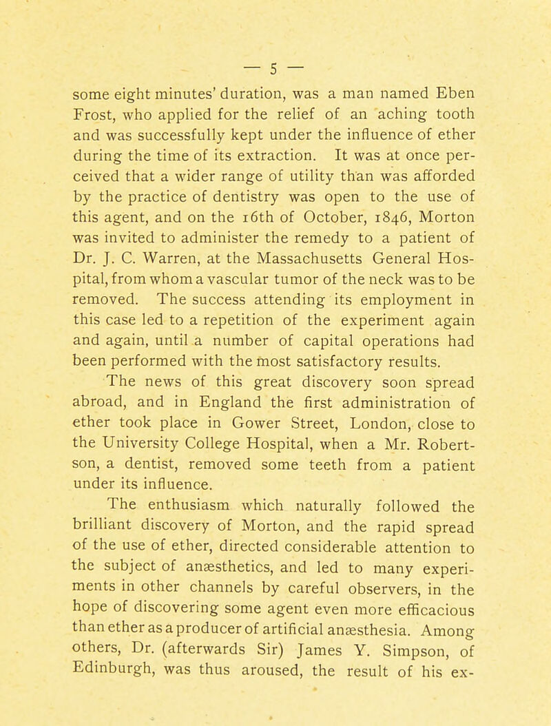 some eight minutes' duration, was a man named Eben Frost, who applied for the relief of an aching tooth and was successfully kept under the influence of ether during the time of its extraction. It was at once per- ceived that a wider range of utility than was afforded by the practice of dentistry was open to the use of this agent, and on the i6th of October, 1846, Morton was invited to administer the remedy to a patient of Dr. J. C. Warren, at the Massachusetts General Hos- pital, from whom a vascular tumor of the neck was to be removed. The success attending its employment in this case led to a repetition of the experiment again and again, until a number of capital operations had been performed with the most satisfactory results. The news of this great discovery soon spread abroad, and in England the first administration of ether took place in Gower Street, London, close to the University College Hospital, when a Mr. Robert- son, a dentist, removed some teeth from a patient under its influence. The enthusiasm which naturally followed the brilliant discovery of Morton, and the rapid spread of the use of ether, directed considerable attention to the subject of anaesthetics, and led to many experi- ments in other channels by careful observers, in the hope of discovering some agent even more efficacious than ether as a producer of artificial anassthesia. Among others. Dr. (afterwards Sir) James Y. Simpson, of Edinburgh, was thus aroused, the result of his ex-