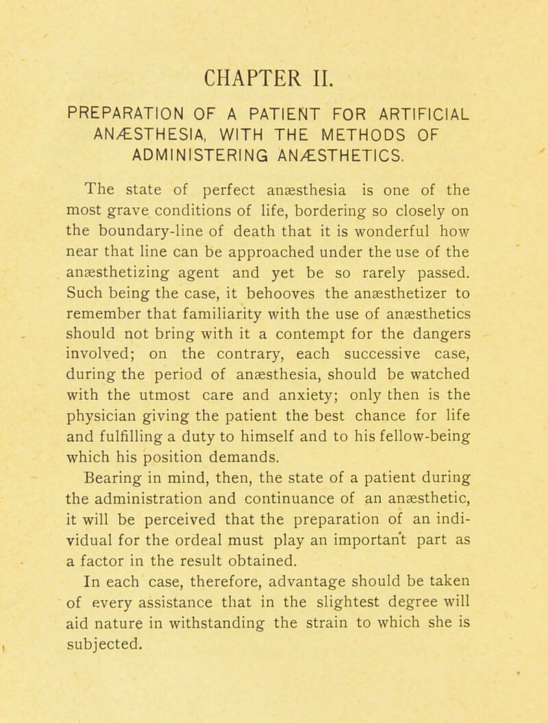 CHAPTER II. PREPARATION OF A PATIENT FOR ARTIFICIAL AN/ESTHESIA, WITH THE METHODS OF ADMINISTERING AN/£STHETICS. The state of perfect anaesthesia is one of the most grave conditions of life, bordering so closely on the boundary-line of death that it is wonderful how near that line can be approached under the use of the anaesthetizing agent and yet be so rarely passed. Such being the case, it behooves the ansesthetizer to remember that familiarity with the use of anaesthetics should not bring with it a contempt for the dangers involved; on the contrary, each successive case, during the period of anaesthesia, should be watched with the utmost care and anxiety; only then is the physician giving the patient the best chance for life and fulfilling a duty to himself and to his fellow-being which his position demands. Bearing in mind, then, the state of a patient during the administration and continuance of an anaesthetic, it will be perceived that the preparation of an indi- vidual for the ordeal must play an important part as a factor in the result obtained. In each case, therefore, advantage should be taken of every assistance that in the slightest degree will aid nature in withstanding the strain to which she is subjected.