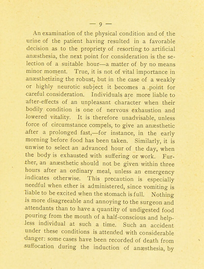 An examination of the pliysical condition and of the urine of the patient having resulted in a favorable decision as to the propriety of resorting to artificial anaesthesia, the next point for consideration is the se- lection of a suitable hour—a matter of by no means minor monient. True, it is not of vital importance in anaesthetizing the robust, but in the case of a weakly or highly neurotic subject it becomes a point for careful consideration. Individuals are more liable to after-effects of an unpleasant character when their bodily condition is one of nervous exhaustion and lowered vitality. It is therefore unadvisable, unless force of circumstance compels, to give an anaesthetic after a prolonged fast,—for instance, in the early morning before food has been taken. Similarly, it is unwise to select an advanced hour of the day, when the body is exhausted with suffering or work. Fur- ther, an anaesthetic should not be given within three hours after an ordinary meal, unless an emergency indicates otherwise. This precaution is especially needful when ether is administered, since vomiting is liable to be excited when the stomach is full. Nothing is more disagreeable and annoying to the surgeon and attendants than to have a quantity of undigested food pouring from the mouth of a half-conscious and help- Jess individual at such a time. Such an accident under these conditions is attended with considerable ■danger: some cases have been recorded of death from •suffocation during the induction of anesthesia, by