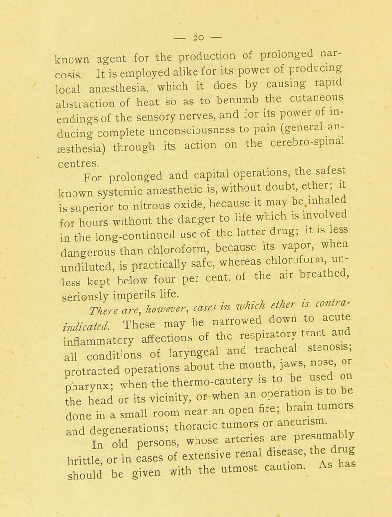 known agent for the production of prolonged nar- cosis It is employed alike for its power of producmg local anaesthesia, which it does by causing rapid abstraction of heat so as to benumb the cutaneous endings of the sensory nerves, and for its power of in- ducing complete unconsciousness to pain (general an- esthesia) through its action on the cerebro-spmal centres. . ■■ r <- For prolonged and capital operations, the safest known systemic aucesthetic is, without doubt, ether; it is superior to nitrous oxide, because it may be.inhaled for hours without the danger to life which is involved in the long-continued use of the latter drug; it is less dangerous than chloroform, because its vapor, when undiluted, is practically safe, whereas chloroform un- less kept below four per cent, of the air breathed, seriously imperils life. There are, however, cases in which ether ts contra- indicated: These may be narrowed down to acute inflammatory affections of the -^P-^^rTenosis all conditions of laryngeal and tracheal stenosis protracted operations about the mouth, jaws, nose, or pharynx; when the thermo-cautery is to be used on the head or its vicinity, or when an operation is to be done n a small room near an open fire; brain tumors and degenerations; thoracic tumors or ^^^'^'^'^^ In old persons, whose arteries are P-s^-^bly brittle or in ases of extensive renal disease, the drug shodd be given with the utmost caution. As has