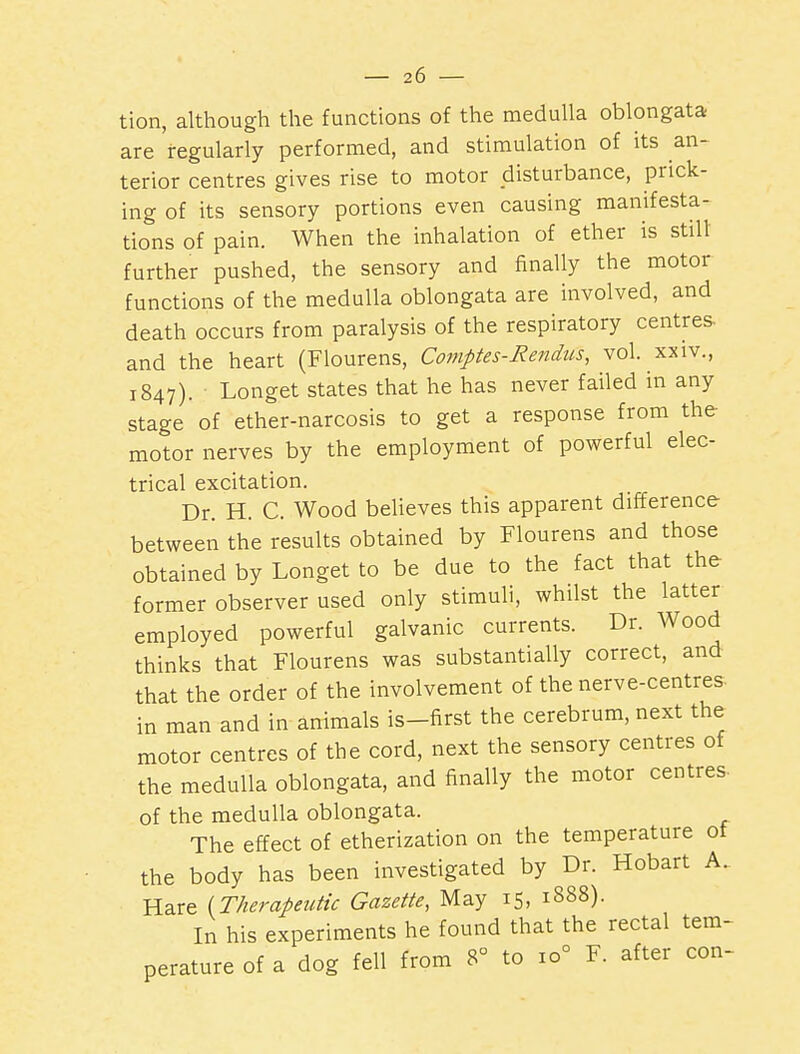 tion, although the functions of the medulla oblongata are regularly performed, and stimulation of its an- terior centres gives rise to motor disturbance, prick- ing of its sensory portions even causing manifesta- tions of pain. When the inhalation of ether is stilt further pushed, the sensory and finally the motor functions of the medulla oblongata are involved, and death occurs from paralysis of the respiratory centres- and the heart (Flourens, Comptes-Re7idus, vol. xxiv., 1847). Longet states that he has never failed in any stage of ether-narcosis to get a response from the motor nerves by the employment of powerful elec- trical excitation. Dr. H. C. Wood beUeves this apparent difference between the results obtained by Flourens and those obtained by Longet to be due to the fact that the former observer used only stimuli, whilst the latter employed powerful galvanic currents. Dr. Wood thinks that Flourens was substantially correct, and that the order of the involvement of the nerve-centres in man and in animals is-first the cerebrum, next the motor centres of the cord, next the sensory centres of the medulla oblongata, and finally the motor centres- of the medulla oblongata. The effect of etherization on the temperature of the body has been investigated by Dr. Hobart A. Hare {Therapeutic Gazette, May 15, 1888). In his experiments he found that the rectal tem- perature of a dog fell from 8° to 10° F. after con-