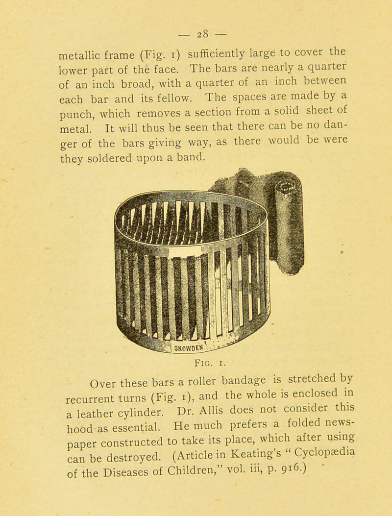 metallic frame (Fig. i) sufficiently large to cover the lower part of the face. The bars are nearly a quarter of an inch broad, with a quarter of an inch between each bar and its fellow. The spaces are made by a punch, which removes a section from a solid sheet of metal. It will thus be seen that there can be no dan- ger of the bars giving way, as there would be were they soldered upon a band. 0}W Fig. I. Over these bars a roller bandage is stretched by recurrent turns (Fig. i), and the whole is enclosed in a leather cylinder. Dr. Allis does not consider this hood as essential. He much prefers a folded news- paper constructed to take its place, which after using can be destroyed. (Article in Keating's  Cyclopedia of the Diseases of Children, vol. iii, p. 916.)