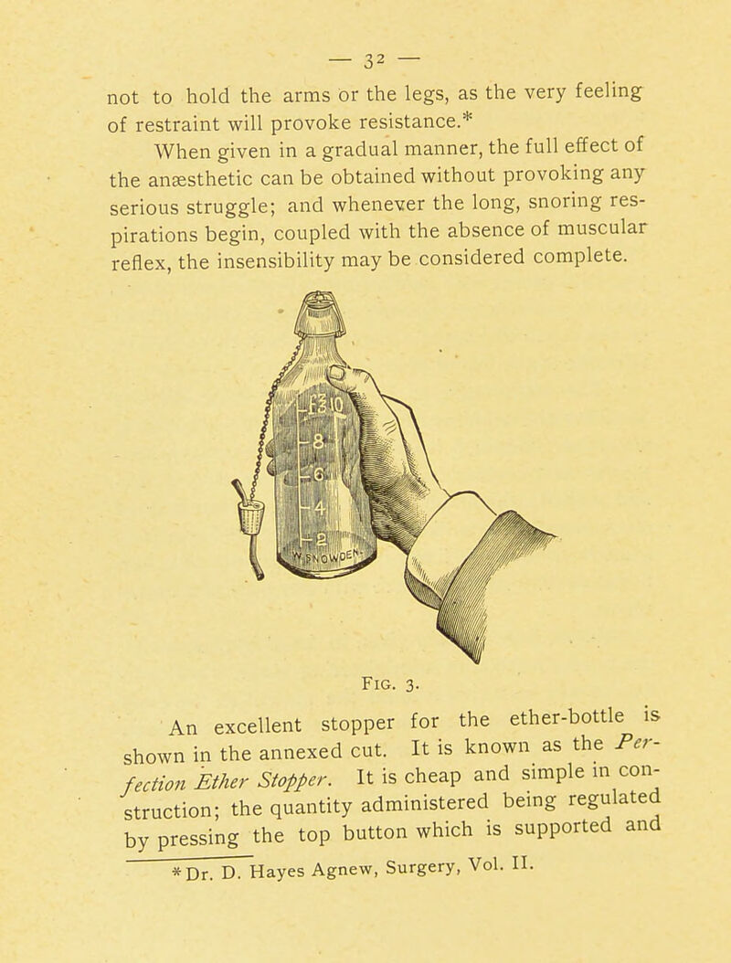 not to hold the arms or the legs, as the very feeling of restraint will provoke resistance.* When given in a gradual manner, the full effect of the ansesthetic can be obtained without provoking any- serious struggle; and whenever the long, snoring res- pirations begin, coupled with the absence of muscular reflex, the insensibility may be considered complete. Fig. 3- An excellent stopper for the ether-bottle is shown in the annexed cut. It is known as the Per- fection Ether Stopper. It is cheap and simple m con- struction; the quantity administered being regulated by pressing the top button which is supported and *Dr. D. Hayes Agnew, Surgery, Vol. II.