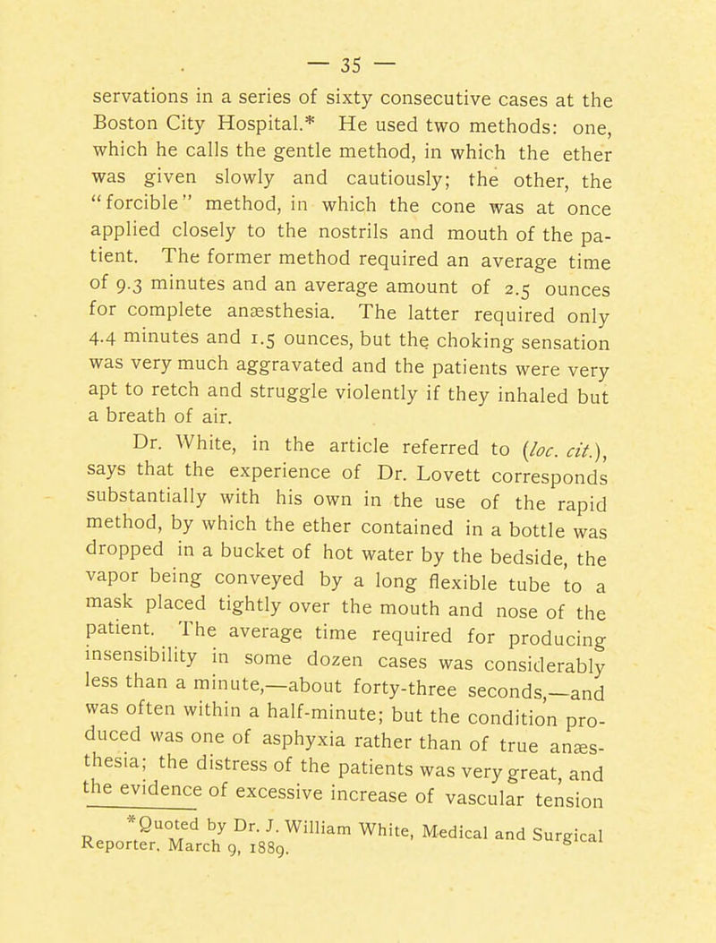 servations in a series of sixty consecutive cases at the Boston City Hospital.* He used two methods: one, which he calls the gentle method, in which the ether was given slowly and cautiously; the other, the forcible method, in which the cone was at once applied closely to the nostrils and mouth of the pa- tient. The former method required an average time of 9-3 minutes and an average amount of 2.5 ounces for complete anaesthesia. The latter required only 4.4 minutes and 1.5 ounces, but the choking sensation was very much aggravated and the patients were very apt to retch and struggle violently if they inhaled but a breath of air. Dr. White, in the article referred to (loc. cit), says that the experience of Dr. Lovett corresponds substantially with his own in the use of the rapid method, by which the ether contained in a bottle was dropped in a bucket of hot water by the bedside, the vapor being conveyed by a long flexible tube to a mask placed tightly over the mouth and nose of the patient. The average time required for producing msensibility in some dozen cases was considerably less than a minute,—about forty-three seconds,-and was often within a half-minute; but the condition pro- duced was one of asphyxia rather than of true anes- thesia; the distress of the patients was very great and the evidence of excessive increase of vascular tension R.n y^'^S^ ^'^^ M-^dical and Surgical Reporter. March 9, 1889. ^