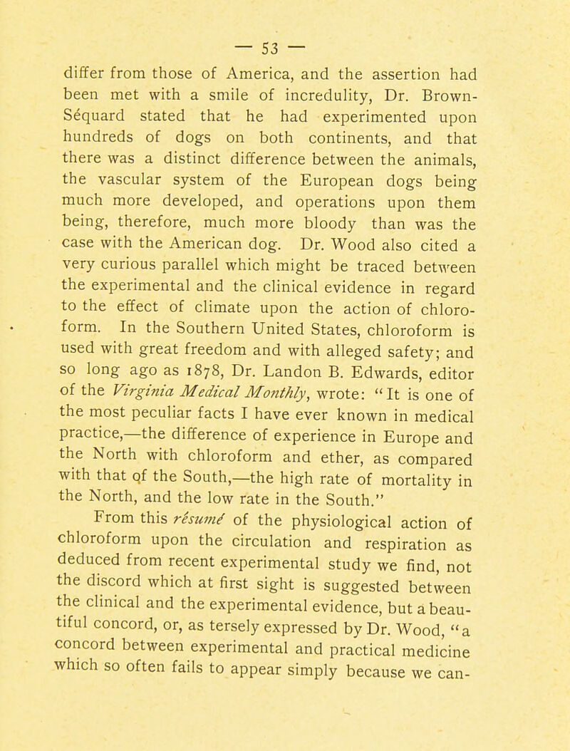 differ from those of America, and the assertion had been met with a smile of incredulity, Dr. Brown- Sequard stated that he had experimented upon hundreds of dogs on both continents, and that there was a distinct difference between the animals, the vascular system of the European dogs being much more developed, and operations upon them being, therefore, much more bloody than was the case with the American dog. Dr. Wood also cited a very curious parallel which might be traced between the experimental and the clinical evidence in regard to the effect of climate upon the action of chloro- form. In the Southern United States, chloroform is used with great freedom and with alleged safety; and so long ago as 1878, Dr. Landon B. Edwards, editor of the Virginia Medical Monthly, wrote: It is one of the most peculiar facts I have ever known in medical practice,—the difference of experience in Europe and the North with chloroform and ether, as compared with that qf the South,—the high rate of mortality in the North, and the low rate in the South. From this rhum/ of the physiological action of chloroform upon the circulation and respiration as deduced from recent experimental study we find, not the discord which at first sight is suggested between the clinical and the experimental evidence, but a beau- tiful concord, or, as tersely expressed by Dr. Wood, a concord between experimental and practical medicine which so often fails to appear simply because we can-