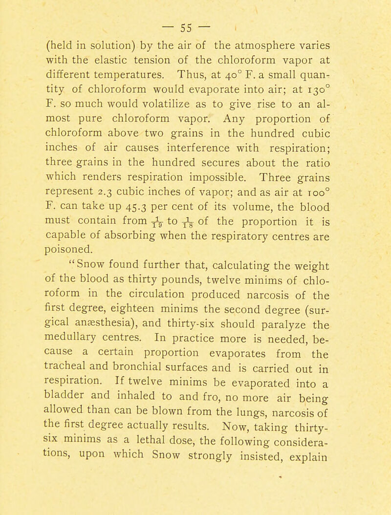 (held in solution) by the air of the atmosphere varies with the elastic tension of the chloroform vapor at different temperatures. Thus, at 40° F. a small quan- tity of chloroform would evaporate into air; at 130° F. so much would volatilize as to give rise to an al- most pure chloroform vapor. Any proportion of chloroform above two grains in the hundred cubic inches of air causes interference with respiration; three grains in the hundred secures about the ratio which renders respiration impossible. Three grains represent 2.3 cubic inches of vapor; and as air at too° F. can take up 45.3 per cent of its volume, the blood must contain from to ^ of the proportion it is capable of absorbing when the respiratory centres are poisoned. Snow found further that, calculating the weight of the blood as thirty pounds, twelve minims of chlo- roform in the circulation produced narcosis of the first degree, eighteen minims the second degree (sur- gical angesthesia), and thirty-six should paralyze the medullary centres. In practice more is needed, be- cause a certain proportion evaporates from the tracheal and bronchial surfaces and is carried out in respiration. If twelve minims be evaporated into a bladder and inhaled to and fro, no more air being allowed than can be blown from the lungs, narcosis of the first degree actually results. Now, taking thirty- six minims as a lethal dose, the following considera- tions, upon which Snow strongly insisted, explain