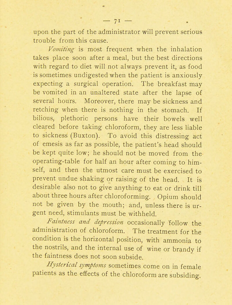 upon the part of the administrator will prevent serious trouble from this cause. Vomiting is most frequent when the inhalation takes place soon after a meal, but the best directions with regard to diet will not always prevent it, as food is sometimes undigested when the patient is anxiously expecting a surgical operation. The breakfast may be vomited in an unaltered state after the lapse of several hours. Moreover, there may be sickness and retching when there is nothing in the stomach. If bilious, plethoric persons have their bowels well cleared before taking chloroform, they are less liable to sickness (Buxton). To avoid this distressing act of emesis as far as possible, the patient's head should be kept quite low; he should not be moved from the operating-table for half an hour after coming to him- self, and then the utmost care must be exercised to prevent undue shaking or raising of the head. It is desirable also not to give anything to eat or drink till about three hours after chloroforming. Opium should not be given by the mouth; and, unless there is ur- gent need, stimulants must be withheld. Faintness and depression occasionally 'follow the administration of chloroform. The treatment for the condition is the horizontal position, with ammonia to the nostrils, and the internal use of wine or brandy if the faintness does not soon subside. Hysterical symptoms sometimes come on in female patients as the effects of the chloroform are subsiding.