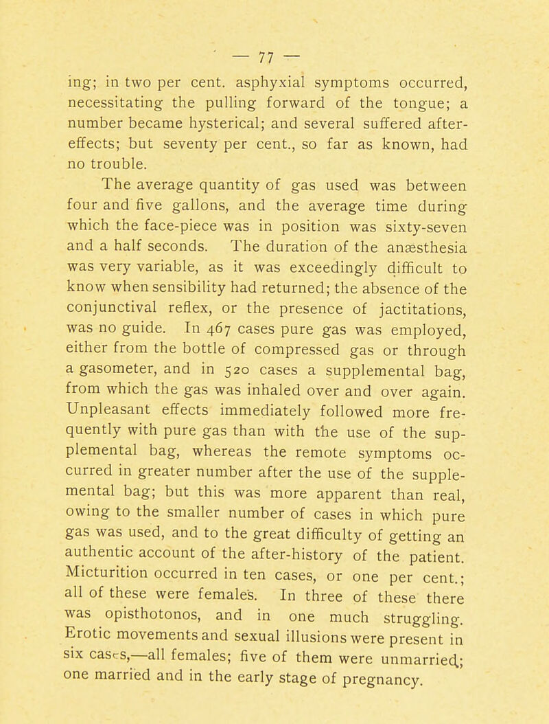 ing; in two per cent, asphyxial symptoms occurred, necessitating tiie pulling forward of the tongue; a number became hysterical; and several suffered after- effects; but seventy per cent., so far as known, had no trouble. The average quantity of gas used was between four and five gallons, and the average time during which the face-piece was in position was sixty-seven and a half seconds. The duration of the anaesthesia was very variable, as it was exceedingly difficult to know when sensibility had returned; the absence of the conjunctival reflex, or the presence of jactitations, was no guide. In 467 cases pure gas was employed, either from the bottle of compressed gas or through a gasometer, and in 520 cases a supplemental bag, from which the gas was inhaled over and over again. Unpleasant effects immediately followed more fre- quently with pure gas than with the use of the sup- plemental bag, whereas the remote symptoms oc- curred in greater number after the use of the supple- mental bag; but this was more apparent than real, owing to the smaller number of cases in which pure gas was used, and to the great difficulty of getting an authentic account of the after-history of the patient. Micturition occurred in ten cases, or one per cent.; all of these were females. In three of these there was opisthotonos, and in one much struggling. Erotic movements and sexual illusions were present in six cascs,—all females; five of them were unmarried.; one married and in the early stage of pregnancy.