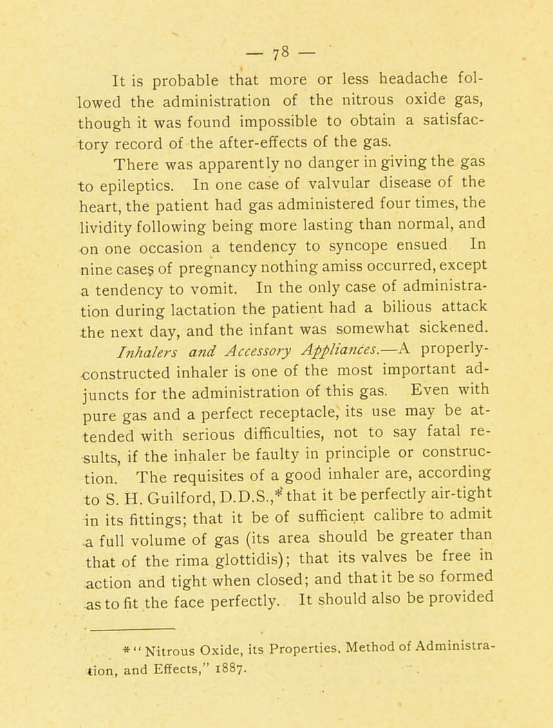 It is probable that more or less headache fol- lowed the administration of the nitrous oxide gas, though it was found impossible to obtain a satisfac- tory record of the after-effects of the gas. There was apparently no danger in giving the gas to epileptics. In one case of valvular disease of the heart, the patient had gas administered four times, the lividity following being more lasting than normal, and on one occasion a tendency to syncope ensued In nine cases of pregnancy nothing amiss occurred, except a tendency to vomit. In the only case of administra- tion during lactation the patient had a bilious attack the next day, and the infant was somewhat sickened. Inhalers and Accessory Appliances.—K properly- constructed inhaler is one of the most important ad- juncts for the administration of this gas. Even with pure gas and a perfect receptacle, its use may be at- tended with serious difficulties, not to say fatal re- sults, if the inhaler be faulty in principle or construc- tion. The requisites of a good inhaler are, according to S. H. Guilford, D.D.S.,*' that it be perfectly air-tight in its fittings; that it be of sufficient calibre to admit a full volume of gas (its area should be greater than that of the rima glottidis); that its valves be free in action and tight when closed; and that it be so formed as to fit the face perfectly. It should also be provided *  Nitrous Oxide, its Properties, Method of Administra- tion, and Effects, 1887.