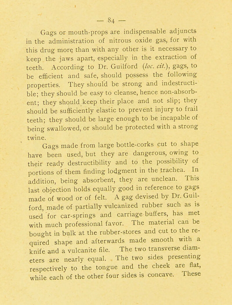 Gags or mouth-props are indispensable adjuncts in the administration of nitrous oxide gas, for with this drug more than with any other is it necessary to keep the jaws apart, especially in the extraction of teeth. According to Dr. Guilford {loc. cit.), gags, to be efficient and safe, should possess the following properties. They should be strong and indestructi- ble; they should be easy to cleanse, hence non-absorb- ent; they should keep their place and not slip; they should be sufficiently elastic to prevent injury to frail teeth; they should be large enough to be incapable of being swallowed, or should be protected with a strong twine. Gags made from large bottle-corks cut to shape have been used, but they are dangerous, owing to their ready destructibility and to the possibility of portions of them finding lodgment in the trachea. In addition, being absorbent, they are unclean. This last objection holds equally good in reference to gags made of wood or of felt. A gag devised by Dr. Guil- ford, made of partially vulcanized rubber such as is used for car-springs and carriage buffers, has met with much professional favor. The material can be bought in bulk at the rubber-stores and cut to the re- quired shape and afterwards made smooth with a knife and a vulcanite file. The two transverse diam- eters are nearly equal. The two sides presentmg respectively to the tongue and the cheek are flat, while each of the other four sides is concave. These