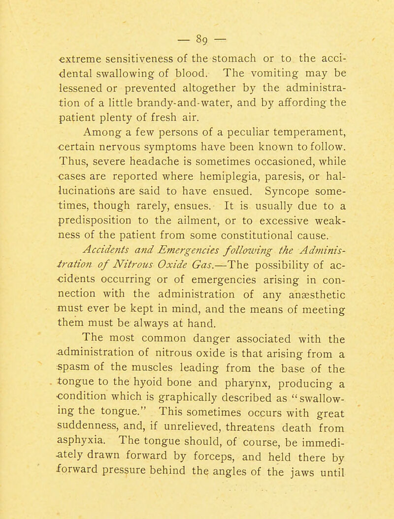 extreme sensitiveness of the stomach or to the acci- dental swallowing of blood. The vomiting may be lessened or prevented altogether by the administra- tion of a little brandy-and-water, and by affording the patient plenty of fresh air. Among a few persons of a peculiar temperament, ■certain nervous symptoms have been known to follow. Thus, severe headache is sometimes occasioned, while •cases are reported where hemiplegia, paresis, or hal- lucinations are said to have ensued. Syncope some- times, though rarely, ensues. It is usually due to a predisposition to the ailment, or to excessive weak- ness of the patient from some constitutional cause. Accidents and Emergencies following the Adminis- iration of Nitrous Oxide Gas.—The possibility of ac- cidents occurring or of emergencies arising in con- nection with the administration of any anaesthetic must ever be kept in mind, and the means of meeting them must be always at hand. The most common danger associated with the .administration of nitrous oxide is that arising from a ■spasm of the muscles leading from the base of the tongue to the hyoid bone and pharynx, producing a •condition which is graphically described as swallow- ing the tongue. This sometimes occurs with great suddenness, and, if unrelieved, threatens death from asphyxia. The tongue should, of course, be immedi- ately drawn forward by forceps, and held there by forward pressure behind the angles of the jaws until