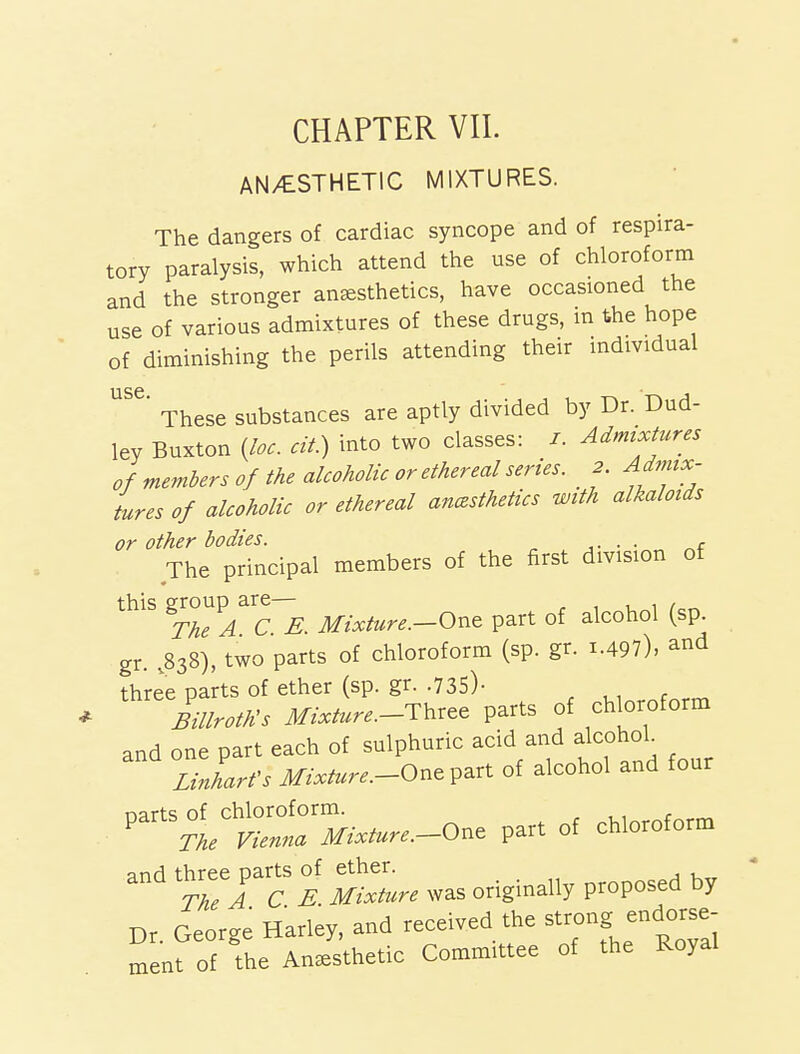 AN/ESTHETIC MIXTURES. The dangers of cardiac syncope and of respira- tory paralysis, which attend the use of chloroform and the stronger anaesthetics, have occasioned the use of various admixtures of these drugs, in the hope of diminishing the perils attending their individual These substances are aptly divided by Dr. Dud- ley Buxton {loc. cit.) into two classes: /. Admixtures of members of the alcoholic or ethereal series. 2 Admix- tures of alcoholic or ethereal anczsthetics with alkaloids or other bodies. . , The principal members of the first division of this group are— , The A C E. Mixture.-Ont part of alcohol (sp gr. .838), two parts of chloroform (sp. gr. i.497), and three parts of ether (sp. gr. .735)- milroth^s Mixture.-Thr^e parts of chloroform and one part each of sulphuric acid and alcohol Linharfs Mixture.-On^V^rt of alcohol and four ^^^^^;I^~.--One part of chloroform and threej^arts of ^h.r.^^ ^^^^ ^^^^^^^^ Dr. George Harley, and received the st-ng endorse- ment of the Anesthetic Committee of the Royal