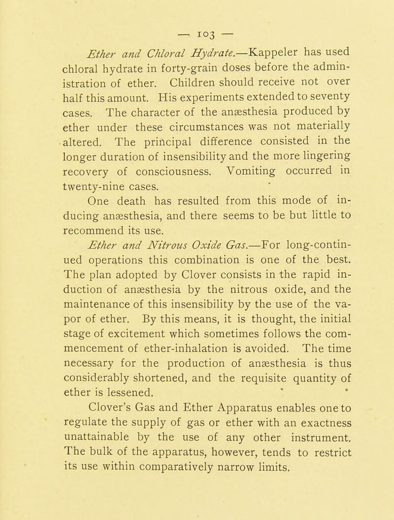 Ether and Chloral Hydrale—Kappeler has used chloral hydrate in forty-grain doses before the admin- istration of ether. Children should receive not over half this amount. His experiments extended to seventy cases. The character of the ansesthesia produced by ether under these circumstances was not materially ■ altered. The principal difference consisted in the longer duration of insensibility and the more lingering recovery of consciousness. Vomiting occurred in twenty-nine cases. One death has resulted from this mode of in- ducing ansesthesia, and there seems to be but little to recommend its use. Ether and Nitrous Oxide Gas.—For long-contin- ued operations this combination is one of the best. The plan adopted by Clover consists in the rapid in- duction of anaesthesia by the nitrous oxide, and the maintenance of this insensibility by the use of the va- por of ether. By this means, it is thought, the initial stage of excitement which sometimes follows the com- mencement of ether-inhalation is avoided. The time necessary for the production of ansesthesia is thus considerably shortened, and the requisite quantity of ether is lessened. Clover's Gas and Ether Apparatus enables one to regulate the supply of gas or ether with an exactness unattainable by the use of any other instrument. The bulk of the apparatus, however, tends to restrict its use within comparatively narrow limits.