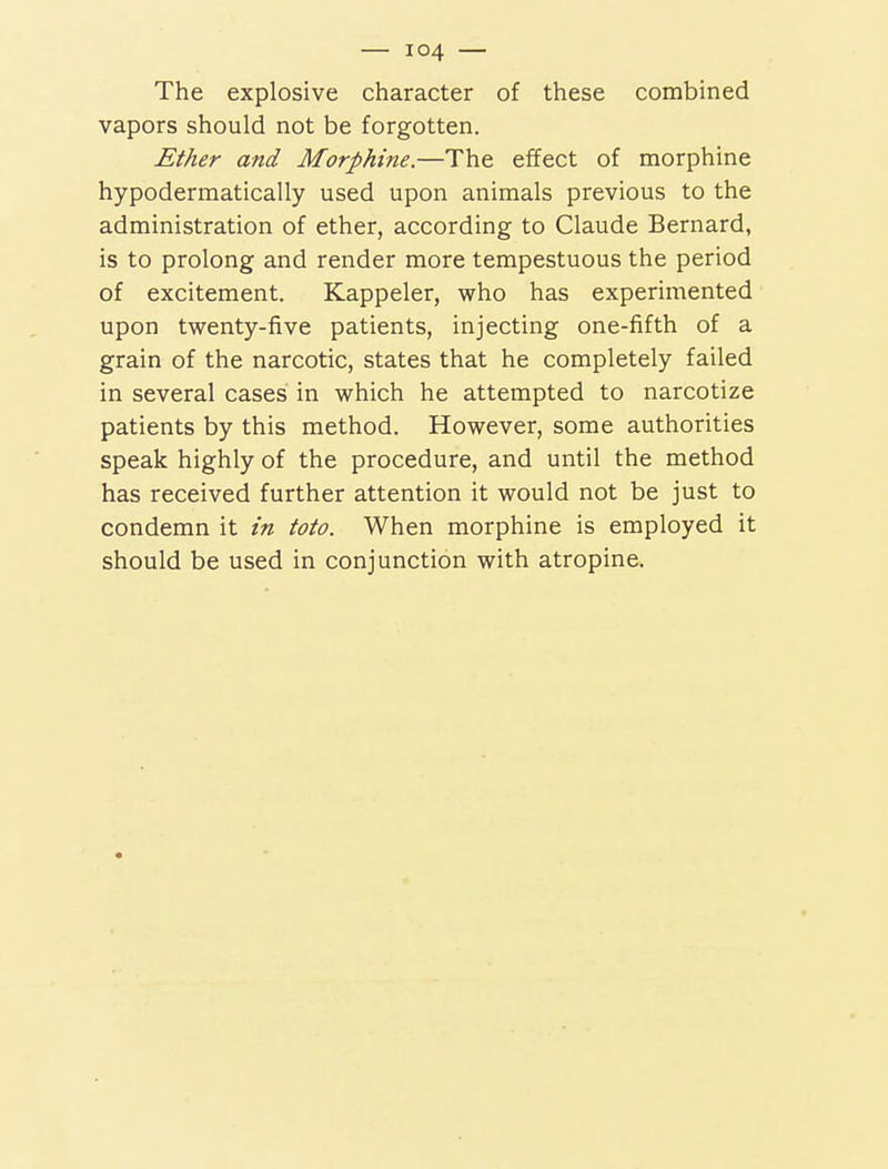 The explosive character of these combined vapors should not be forgotten. Ether and Morphine.—The effect of morphine hypodermatically used upon animals previous to the administration of ether, according to Claude Bernard, is to prolong and render more tempestuous the period of excitement. Kappeler, who has experimented upon twenty-five patients, injecting one-fifth of a grain of the narcotic, states that he completely failed in several cases in which he attempted to narcotize patients by this method. However, some authorities speak highly of the procedure, and until the method has received further attention it would not be just to condemn it in toto. When morphine is employed it should be used in conjunction with atropine.