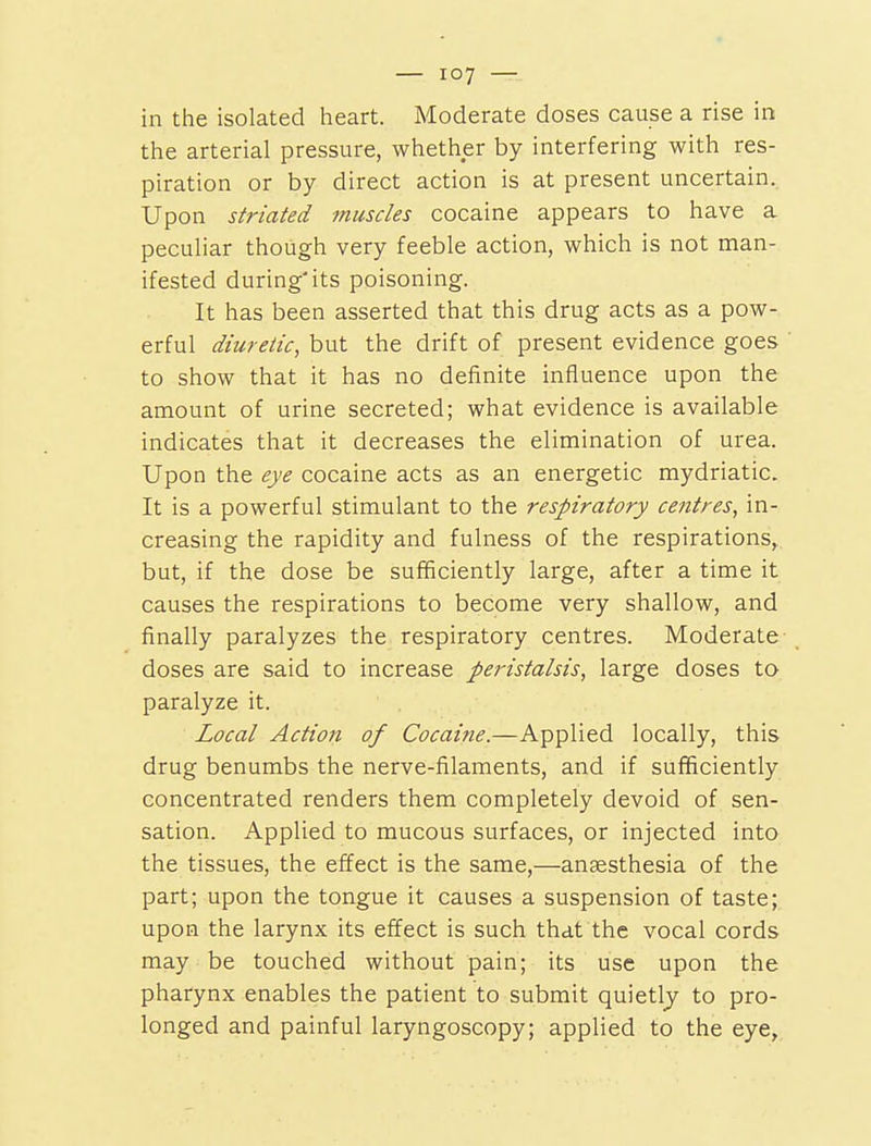 in the isolated lieart. Moderate doses cause a rise in the arterial pressure, whether by interfering with res- piration or by direct action is at present uncertain. Upon striated muscles cocaine appears to have a peculiar though very feeble action, which is not man- ifested during'its poisoning. It has been asserted that this drug acts as a pow- erful diuretic, but the drift of present evidence goes to show that it has no definite influence upon the amount of urine secreted; what evidence is available indicates that it decreases the elimination of urea. Upon the eye cocaine acts as an energetic mydriatic. It is a powerful stimulant to the respiratory centres, in- creasing the rapidity and fulness of the respirations, but, if the dose be sufficiently large, after a time it causes the respirations to become very shallow, and finally paralyzes the respiratory centres. Moderate doses are said to increase peristalsis, large doses to paralyze it. Local Action of Cocaine.—Applied locally, this drug benumbs the nerve-filaments, and if sufficiently concentrated renders them completely devoid of sen- sation. Applied to mucous surfaces, or injected into the tissues, the effect is the same,—anaesthesia of the part; upon the tongue it causes a suspension of taste; upon the larynx its effect is such that the vocal cords may be touched without pain; its use upon the pharynx enables the patient to submit quietly to pro- longed and painful laryngoscopy; applied to the eye.