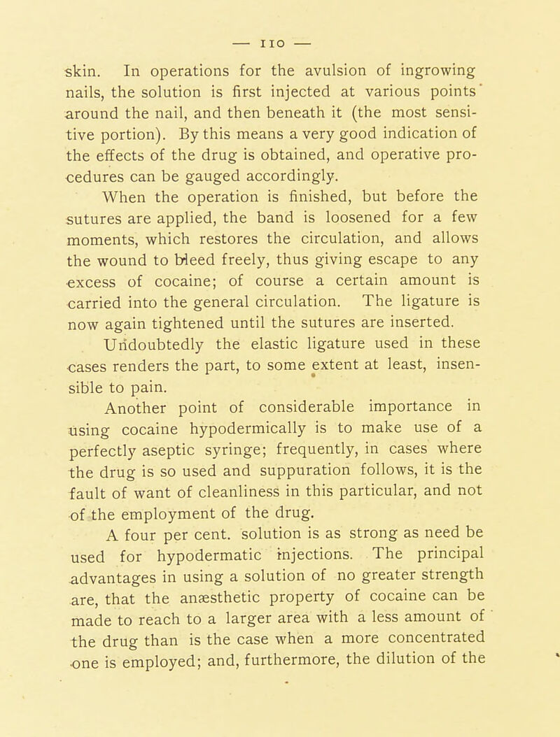 skin. In operations for the avulsion of ingrowing nails, the solution is first injected at various points around the nail, and then beneath it (the most sensi- tive portion). By this means a very good indication of the effects of the drug is obtained, and operative pro- cedures can be gauged accordingly. When the operation is finished, but before the sutures are applied, the band is loosened for a few moments, which restores the circulation, and allows the wound to Heed freely, thus giving escape to any excess of cocaine; of course a certain amount is carried into the general circulation. The ligature is now again tightened until the sutures are inserted. Undoubtedly the elastic ligature used in these ■cases renders the part, to some extent at least, insen- sible to pain. Another point of considerable importance in using cocaine hypodermically is to make use of a perfectly aseptic syringe; frequently, in cases where the drug is so used and suppuration follows, it is the fault of want of cleanliness in this particular, and not of the employment of the drug, A four per cent, solution is as strong as need be used for hypodermatic injections. The principal advantages in using a solution of no greater strength are, that the anaesthetic property of cocaine can be made to reach to a larger area with a less amount of the drug than is the case when a more concentrated one is employed; and, furthermore, the dilution of the