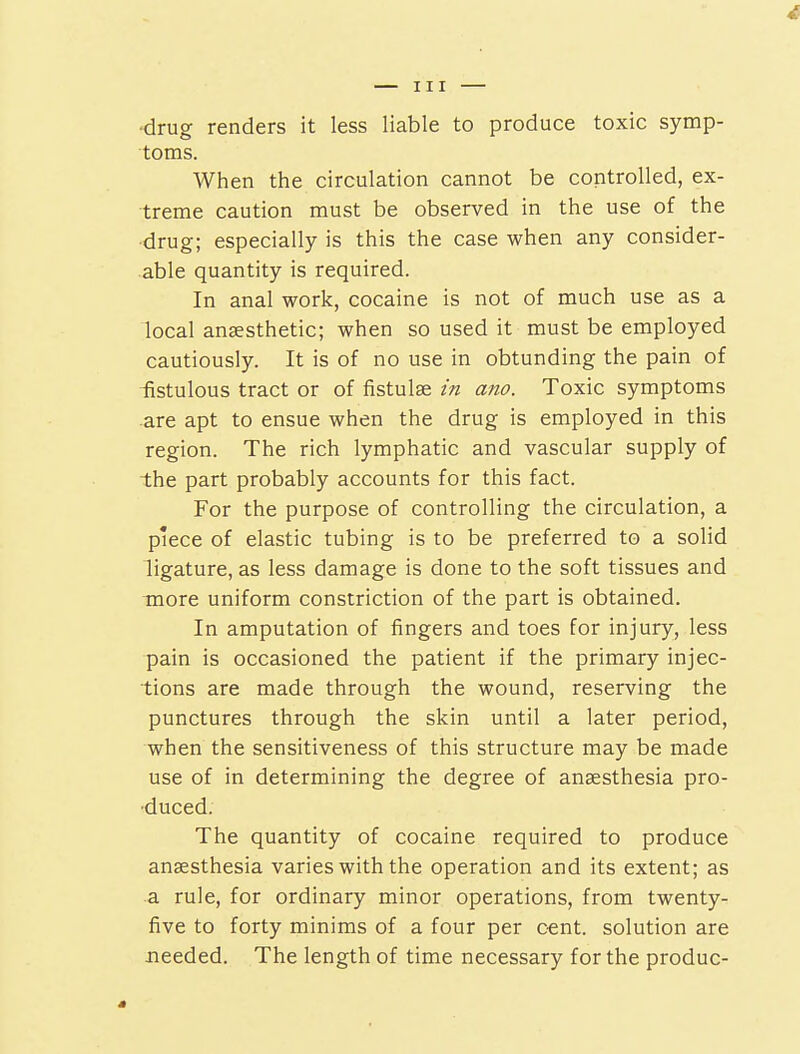 •drug renders it less liable to produce toxic symp- toms. When the circulation cannot be controlled, ex- treme caution must be observed in the use of the drug; especially is this the case when any consider- able quantity is required. In anal work, cocaine is not of much use as a local anaesthetic; when so used it must be employed cautiously. It is of no use in obtunding the pain of fistulous tract or of fistulse in am. Toxic symptoms are apt to ensue when the drug is employed in this region. The rich lymphatic and vascular supply of the part probably accounts for this fact. For the purpose of controlling the circulation, a piece of elastic tubing is to be preferred to a solid ligature, as less damage is done to the soft tissues and more uniform constriction of the part is obtained. In amputation of fingers and toes for injury, less pain is occasioned the patient if the primary injec- tions are made through the wound, reserving the punctures through the skin until a later period, when the sensitiveness of this structure may be made use of in determining the degree of anaesthesia pro- duced. The quantity of cocaine required to produce anaesthesia varies with the operation and its extent; as a rule, for ordinary minor operations, from twenty- five to forty minims of a four per c-ent. solution are needed. The length of time necessary for the produc-