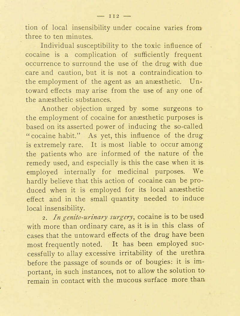 tion of local insensibility under cocaine varies from- three to ten minutes. Individual susceptibility to the toxic influence of cocaine is a complication of sufificiently frequent occurrence to surround the use of the drug with due care and caution, but it is not a contraindication to the employment of the agent as an anaesthetic. Un- toward effects may arise from the use of any one of the anaesthetic substances. Another objection urged by some surgeons to- the employment of cocaine for anaesthetic purposes is based on its asserted power of inducing the so-called cocaine habit. As yet, this influence of the drug^ is extremely rare. It is most liable to occur among the patients who are informed of the nature of the remedy used, and especially is this the case when it is- employed internally for medicinal purposes. We hardly beUeve that this action of cocaine can be pro- duced when it is employed for its local anaesthetic effect and in the small quantity needed to induce local insensibility. 2. In genito-urinary surgery, cocaine is to be used with more than ordinary care, as it is in this class of cases that the untoward effects of the drug have been most frequently noted. It has been employed suc- cessfully to allay excessive irritability of the urethra, before the passage of sounds or of bougies: it is im- portant, in such instances, not to allow the solution to- remain in contact with the mucous surface more thaa