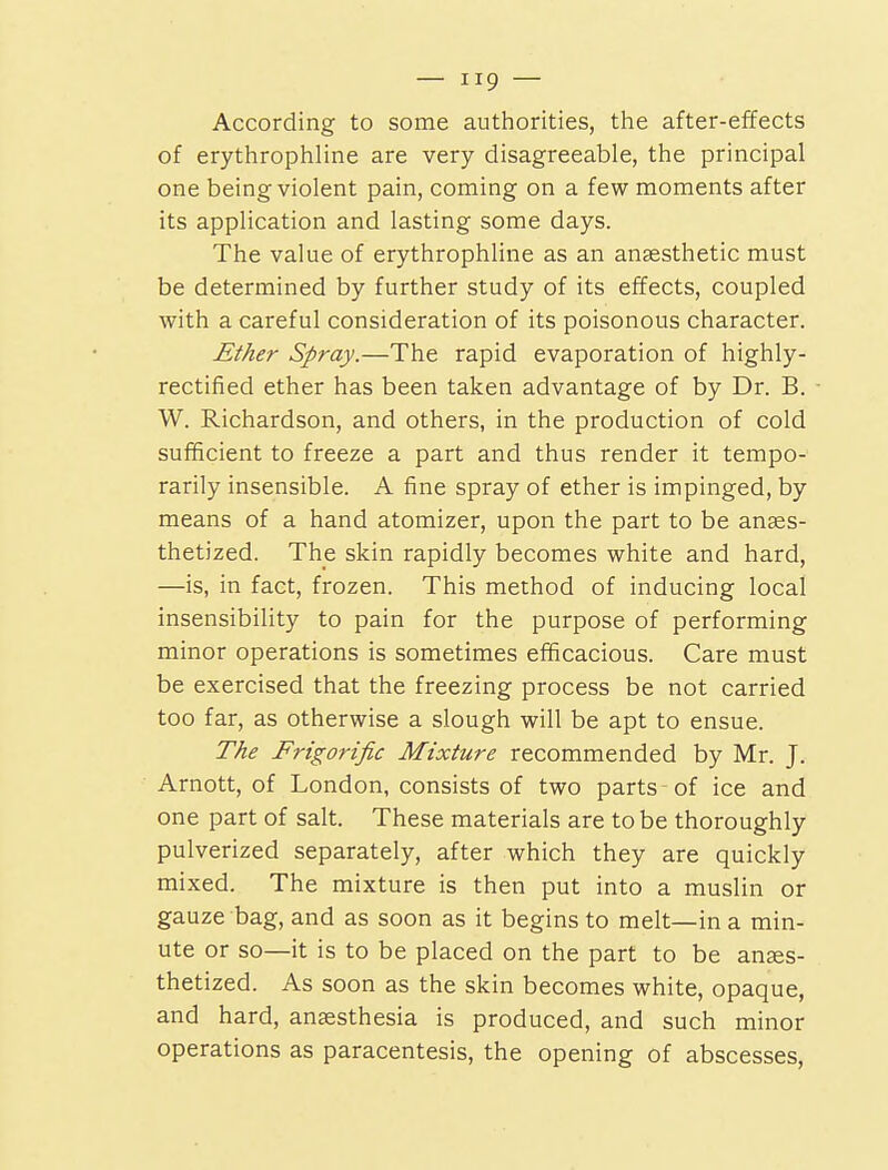 According to some authorities, the after-effects of erythrophline are very disagreeable, the principal one being violent pain, coming on a few moments after its application and lasting some days. The value of erythrophline as an ansesthetic must be determined by further study of its effects, coupled with a careful consideration of its poisonous character. Ether Spray.—The rapid evaporation of highly- rectified ether has been taken advantage of by Dr. B. W. Richardson, and others, in the production of cold sufficient to freeze a part and thus render it tempo- rarily insensible. A fine spray of ether is impinged, by means of a hand atomizer, upon the part to be anaes- thetized. The skin rapidly becomes white and hard, —is, in fact, frozen. This method of inducing local insensibility to pain for the purpose of performing minor operations is sometimes efficacious. Care must be exercised that the freezing process be not carried too far, as otherwise a slough will be apt to ensue. The Frigorific Mixture recommended by Mr. J. Arnott, of London, consists of two parts of ice and one part of salt. These materials are to be thoroughly pulverized separately, after which they are quickly mixed. The mixture is then put into a muslin or gauze bag, and as soon as it begins to melt—in a min- ute or so—it is to be placed on the part to be anes- thetized. As soon as the skin becomes white, opaque, and hard, anaesthesia is produced, and such minor operations as paracentesis, the opening of abscesses.