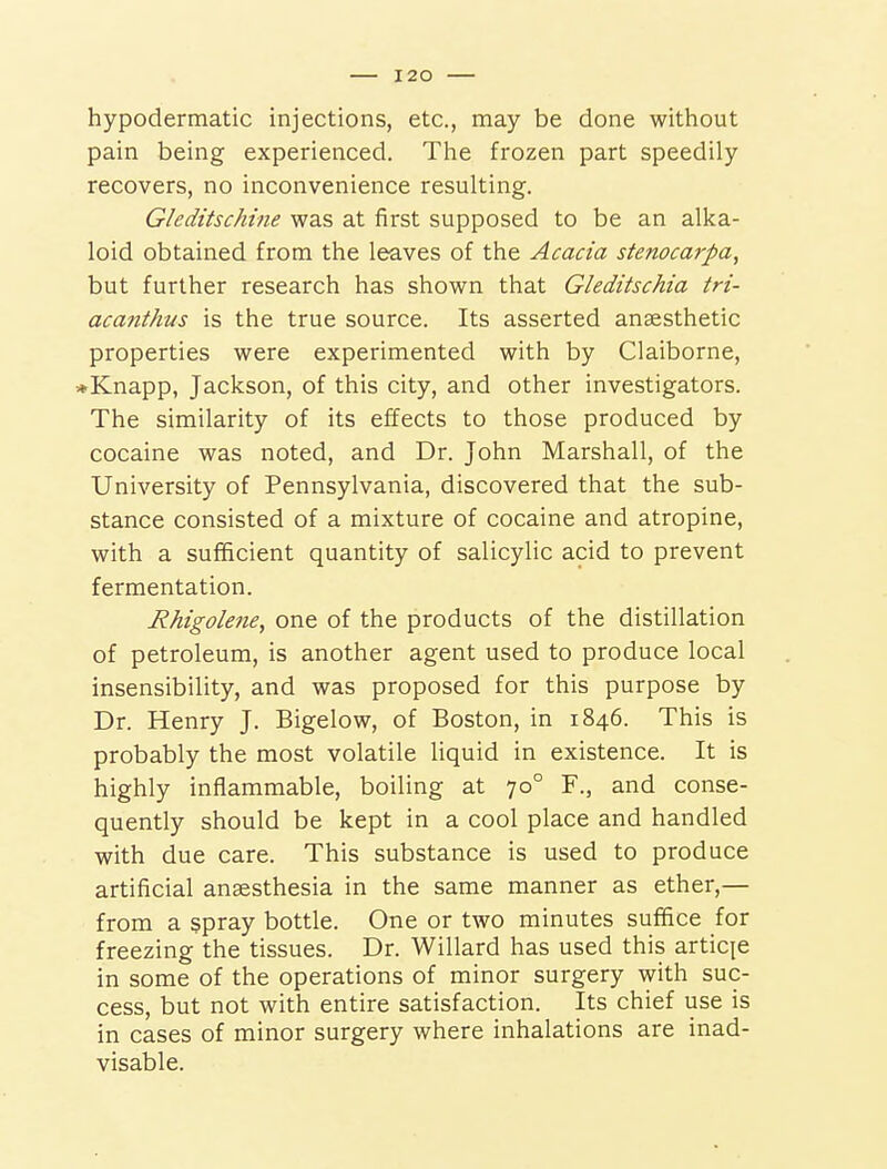 hypodermatic injections, etc., may be done without pain being experienced. The frozen part speedily recovers, no inconvenience resulting. Gleditschine was at first supposed to be an alka- loid obtained from the leaves of the Acacia stenocarpa, but further research has shown that Gleditschia tri- acanthus is the true source. Its asserted anaesthetic properties were experimented with by Claiborne, *Knapp, Jackson, of this city, and other investigators. The similarity of its effects to those produced by cocaine was noted, and Dr. John Marshall, of the University of Pennsylvania, discovered that the sub- stance consisted of a mixture of cocaine and atropine, with a sufficient quantity of salicylic acid to prevent fermentation. Rhigolene, one of the products of the distillation of petroleum, is another agent used to produce local insensibility, and was proposed for this purpose by Dr. Henry J. Bigelow, of Boston, in 1846. This is probably the most volatile liquid in existence. It is highly inflammable, boiling at 70° F., and conse- quently should be kept in a cool place and handled with due care. This substance is used to produce artificial anaesthesia in the same manner as ether,— from a spray bottle. One or two minutes suffice for freezing the tissues. Dr. Willard has used this articje in some of the operations of minor surgery with suc- cess, but not with entire satisfaction. Its chief use is in cases of minor surgery where inhalations are inad- visable.