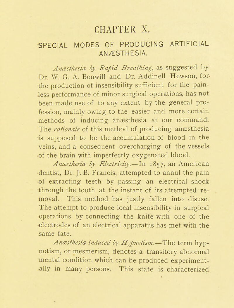 SPECIAL MODES OF PRODUCING ARTIFICIAL AN/ESTHESIA. Anasthesia by Rapid Breathing, as suggested by Dr. W. G. A. Bonwill and Dr. Addinell Hewson, for- the production of insensibility sufficient for the pain- less performance of minor surgical operations, has not been made use of to any extent by the general pro- fession, mainly owing to the easier and more certain methods of inducing ansesthesia at our command. The rationale of this method of producing anaesthesia is supposed to be the accumulation of blood in the veins, and a consequent overcharging of the vessels •of the brain with imperfectly oxygenated blood. Anmthesia by Electricity.—In 1857, an American dentist, Dr J. B. Francis, attempted to annul the pain •of extracting teeth by passing an electrical shock through the tooth at the instant of its attempted re- moval. This method has justly fallen into disuse. The attempt to produce local insensibility in surgical •operations by connecting the knife with one of the ■electrodes of an electrical apparatus has met with the same fate. AncBsthesia induced by Hypnotism.—The term hyp- notism, or mesmerism, denotes a transitory abnormal mental condition which can be produced experiment- -ally in many persons. This state is characterized