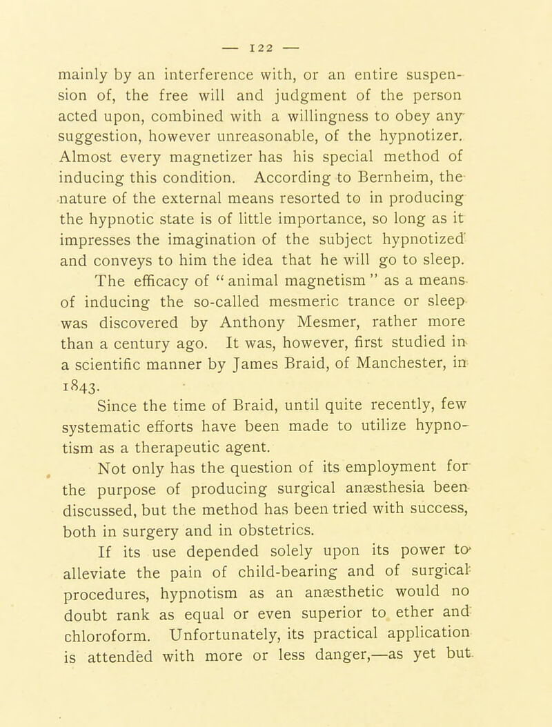 mainly by an interference with, or an entire suspen- sion of, the free will and judgment of the person acted upon, combined with a willingness to obey any suggestion, however unreasonable, of the hypnotizer. Almost every magnetizer has his special method of inducing this condition. According to Bernheim, the- nature of the external means resorted to in producing the hypnotic state is of little importance, so long as it impresses the imagination of the subject hypnotized' and conveys to him the idea that he will go to sleep. The efficacy of  animal magnetism  as a means- of inducing the so-called mesmeric trance or sleep was discovered by Anthony Mesmer, rather more than a century ago. It was, however, first studied in- a scientific manner by James Braid, of Manchester, in 1843. Since the time of Braid, until quite recently, few systematic efforts have been made to utilize hypno- tism as a therapeutic agent. Not only has the question of its employment for the purpose of producing surgical anaesthesia been- discussed, but the method has been tried with success, both in surgery and in obstetrics. If its use depended solely upon its power to* alleviate the pain of child-bearing and of surgical procedures, hypnotism as an anaesthetic would no doubt rank as equal or even superior to ether and chloroform. Unfortunately, its practical application is attended with more or less danger,—as yet but